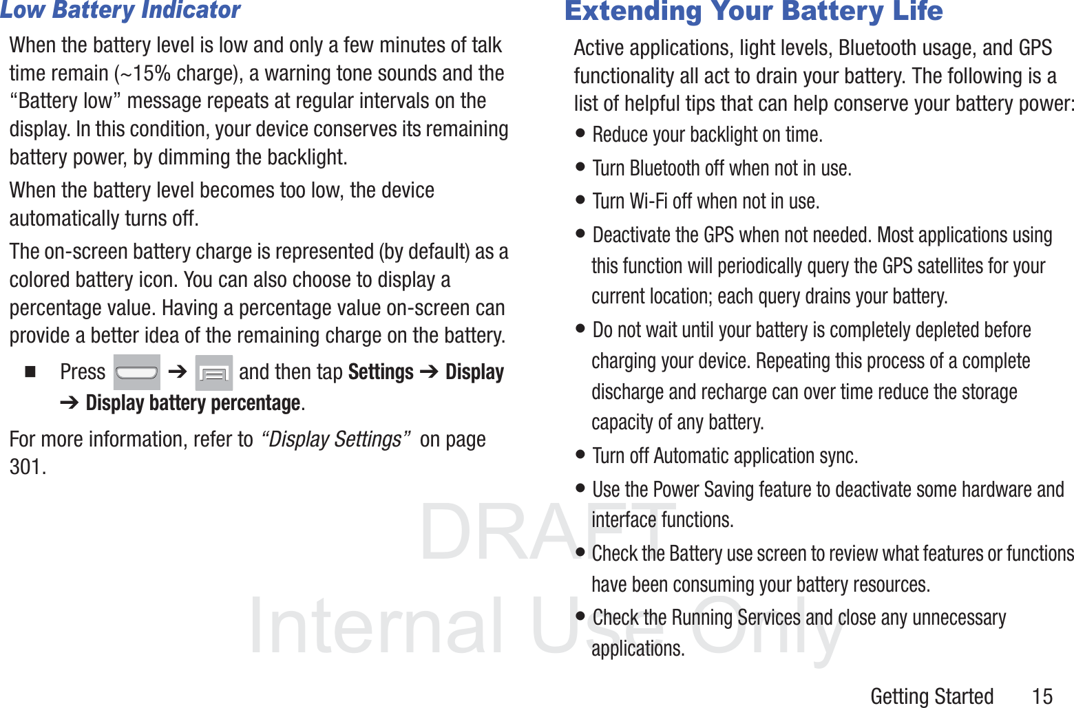 DRAFT InternalUse OnlyGetting Started       15Low Battery IndicatorWhen the battery level is low and only a few minutes of talk time remain (~15% charge), a warning tone sounds and the “Battery low” message repeats at regular intervals on the display. In this condition, your device conserves its remaining battery power, by dimming the backlight.When the battery level becomes too low, the device automatically turns off.The on-screen battery charge is represented (by default) as a colored battery icon. You can also choose to display a percentage value. Having a percentage value on-screen can provide a better idea of the remaining charge on the battery.䡲  Press  ➔   and then tap Settings ➔ Display ➔ Display battery percentage. For more information, refer to “Display Settings”  on page 301.Extending Your Battery LifeActive applications, light levels, Bluetooth usage, and GPS functionality all act to drain your battery. The following is a list of helpful tips that can help conserve your battery power:• Reduce your backlight on time. • Turn Bluetooth off when not in use.• Turn Wi-Fi off when not in use. • Deactivate the GPS when not needed. Most applications using this function will periodically query the GPS satellites for your current location; each query drains your battery. • Do not wait until your battery is completely depleted before charging your device. Repeating this process of a complete discharge and recharge can over time reduce the storage capacity of any battery. • Turn off Automatic application sync. • Use the Power Saving feature to deactivate some hardware and interface functions. • Check the Battery use screen to review what features or functions have been consuming your battery resources.• Check the Running Services and close any unnecessary applications.