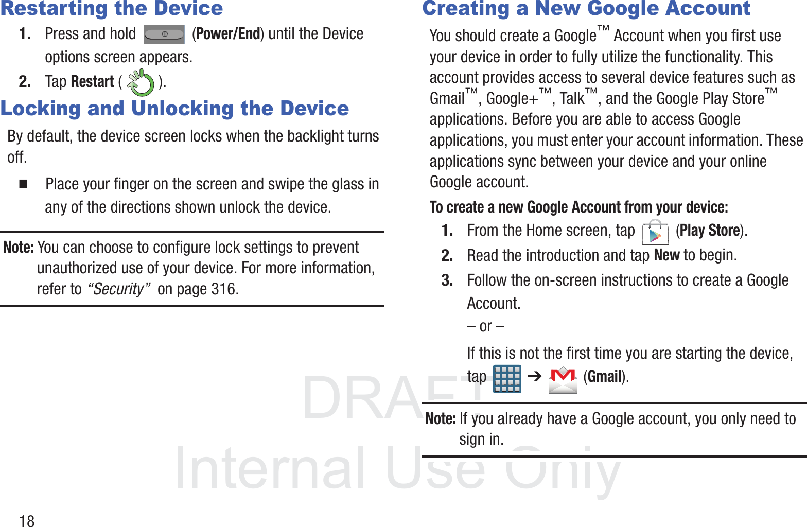 DRAFT InternalUse Only18Restarting the Device1. Press and hold   (Power/End) until the Device options screen appears.2. Tap Restart ().Locking and Unlocking the DeviceBy default, the device screen locks when the backlight turns off. 䡲  Place your finger on the screen and swipe the glass in any of the directions shown unlock the device.Note: You can choose to configure lock settings to prevent unauthorized use of your device. For more information, refer to “Security”  on page 316.Creating a New Google AccountYou should create a Google™ Account when you first use your device in order to fully utilize the functionality. This account provides access to several device features such as Gmail™, Google+™, Talk™, and the Google Play Store™ applications. Before you are able to access Google applications, you must enter your account information. These applications sync between your device and your online Google account.To create a new Google Account from your device:1. From the Home screen, tap   (Play Store). 2. Read the introduction and tap New to begin.3. Follow the on-screen instructions to create a Google Account.– or –If this is not the first time you are starting the device, tap  ➔   (Gmail).Note: If you already have a Google account, you only need to sign in.