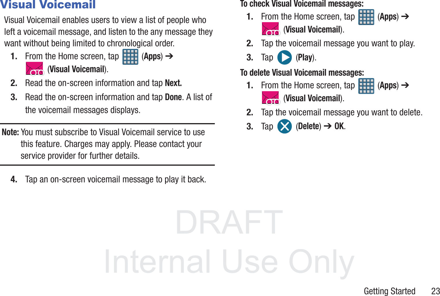 DRAFT InternalUse OnlyGetting Started       23Visual VoicemailVisual Voicemail enables users to view a list of people who left a voicemail message, and listen to the any message they want without being limited to chronological order.1. From the Home screen, tap   (Apps) ➔  (Visual Voicemail).2. Read the on-screen information and tap Next. 3. Read the on-screen information and tap Done. A list of the voicemail messages displays.Note: You must subscribe to Visual Voicemail service to use this feature. Charges may apply. Please contact your service provider for further details.4. Tap an on-screen voicemail message to play it back.To check Visual Voicemail messages:1. From the Home screen, tap   (Apps) ➔  (Visual Voicemail).2. Tap the voicemail message you want to play.3. Tap   (Play).To delete Visual Voicemail messages:1. From the Home screen, tap   (Apps) ➔  (Visual Voicemail).2. Tap the voicemail message you want to delete.3. Tap  (Delete) ➔ OK.