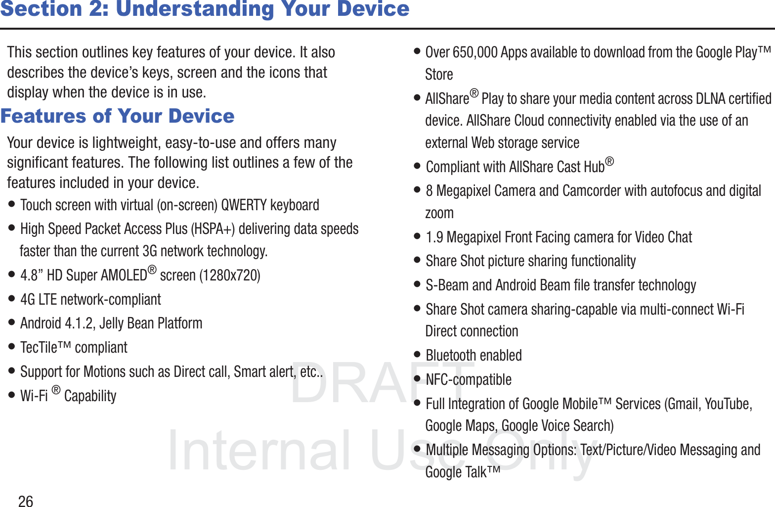 DRAFT InternalUse Only26Section 2: Understanding Your DeviceThis section outlines key features of your device. It also describes the device’s keys, screen and the icons that display when the device is in use.Features of Your DeviceYour device is lightweight, easy-to-use and offers many significant features. The following list outlines a few of the features included in your device.• Touch screen with virtual (on-screen) QWERTY keyboard• High Speed Packet Access Plus (HSPA+) delivering data speeds faster than the current 3G network technology.• 4.8” HD Super AMOLED® screen (1280x720)• 4G LTE network-compliant• Android 4.1.2, Jelly Bean Platform• TecTile™ compliant• Support for Motions such as Direct call, Smart alert, etc..• Wi-Fi ® Capability• Over 650,000 Apps available to download from the Google Play™ Store• AllShare® Play to share your media content across DLNA certified device. AllShare Cloud connectivity enabled via the use of an external Web storage service• Compliant with AllShare Cast Hub® • 8 Megapixel Camera and Camcorder with autofocus and digital zoom• 1.9 Megapixel Front Facing camera for Video Chat• Share Shot picture sharing functionality• S-Beam and Android Beam file transfer technology• Share Shot camera sharing-capable via multi-connect Wi-Fi Direct connection• Bluetooth enabled• NFC-compatible• Full Integration of Google Mobile™ Services (Gmail, YouTube, Google Maps, Google Voice Search)• Multiple Messaging Options: Text/Picture/Video Messaging and Google Talk™