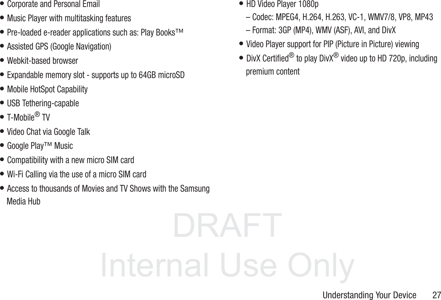 DRAFT InternalUse OnlyUnderstanding Your Device       27• Corporate and Personal Email• Music Player with multitasking features• Pre-loaded e-reader applications such as: Play Books™• Assisted GPS (Google Navigation)• Webkit-based browser• Expandable memory slot - supports up to 64GB microSD• Mobile HotSpot Capability• USB Tethering-capable• T-Mobile® TV• Video Chat via Google Talk• Google Play™ Music• Compatibility with a new micro SIM card• Wi-Fi Calling via the use of a micro SIM card• Access to thousands of Movies and TV Shows with the Samsung Media Hub• HD Video Player 1080p– Codec: MPEG4, H.264, H.263, VC-1, WMV7/8, VP8, MP43– Format: 3GP (MP4), WMV (ASF), AVI, and DivX • Video Player support for PIP (Picture in Picture) viewing• DivX Certified® to play DivX® video up to HD 720p, including premium content