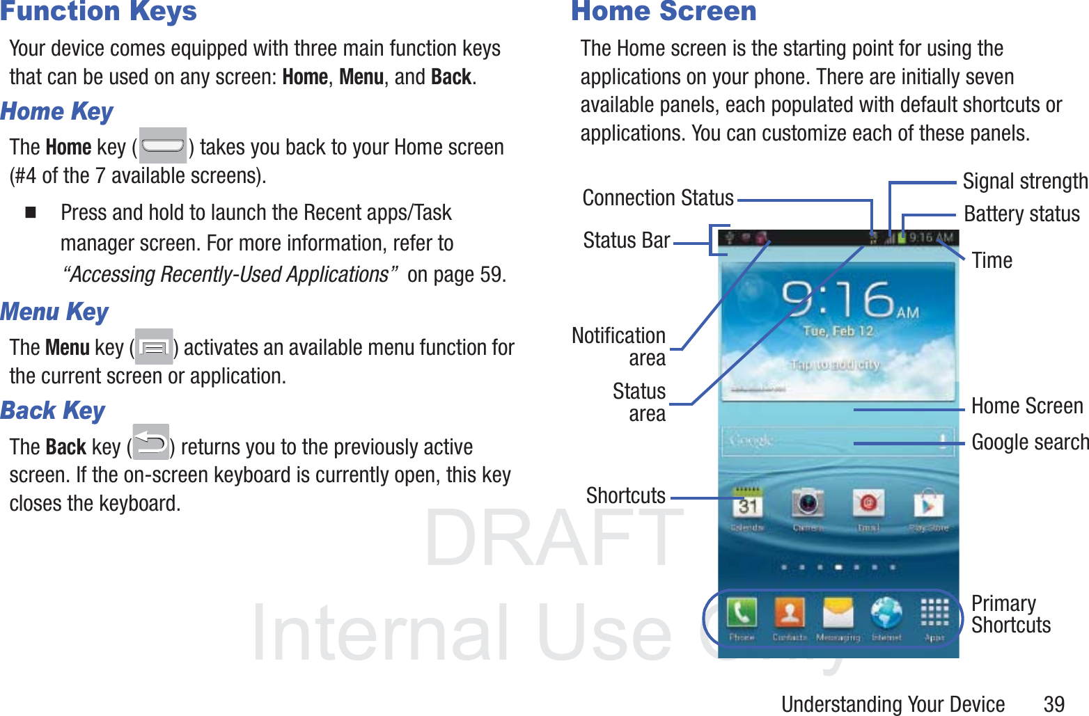 DRAFT InternalUse OnlyUnderstanding Your Device       39Function KeysYour device comes equipped with three main function keys that can be used on any screen: Home, Menu, and Back.Home KeyThe Home key ( ) takes you back to your Home screen (#4 of the 7 available screens).䡲  Press and hold to launch the Recent apps/Task manager screen. For more information, refer to “Accessing Recently-Used Applications”  on page 59.Menu KeyThe Menu key ( ) activates an available menu function for the current screen or application. Back KeyThe Back key ( ) returns you to the previously active screen. If the on-screen keyboard is currently open, this key closes the keyboard.Home ScreenThe Home screen is the starting point for using the applications on your phone. There are initially seven available panels, each populated with default shortcuts or applications. You can customize each of these panels. Google searchHome ScreenPrimaryNotificationShortcutsStatus BarareaStatusareaShortcutsBattery statusConnection StatusTimeSignal strength