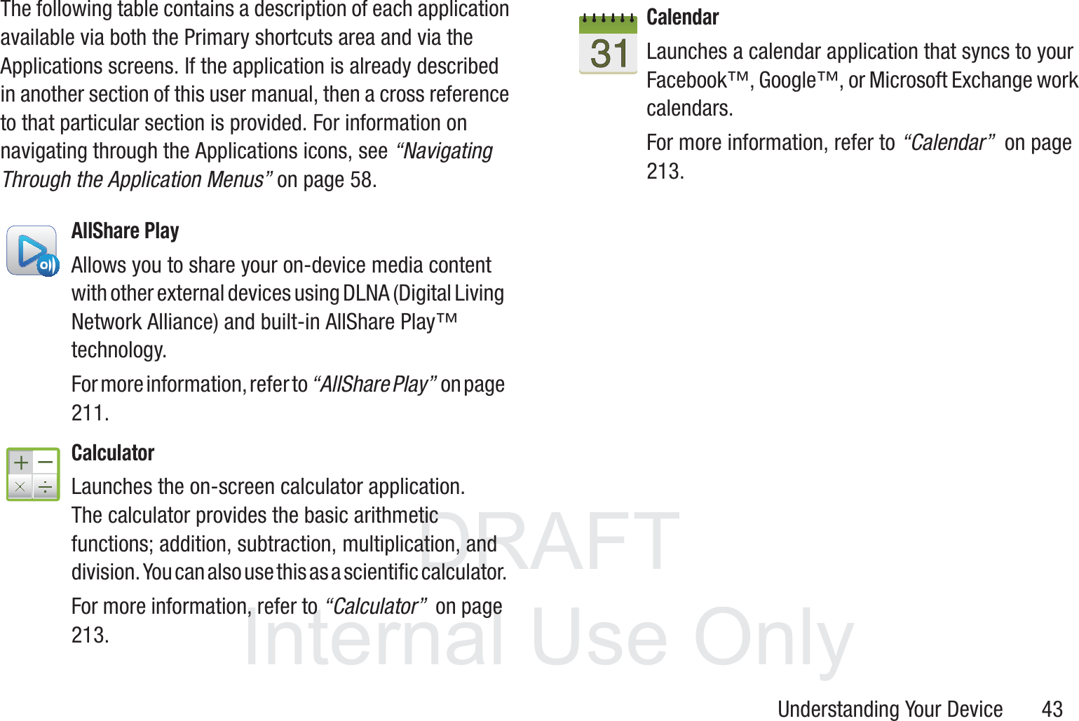 DRAFT InternalUse OnlyUnderstanding Your Device       43The following table contains a description of each application available via both the Primary shortcuts area and via the Applications screens. If the application is already described in another section of this user manual, then a cross reference to that particular section is provided. For information on navigating through the Applications icons, see “Navigating Through the Application Menus” on page 58.    AllShare PlayAllows you to share your on-device media content with other external devices using DLNA (Digital Living Network Alliance) and built-in AllShare Play™ technology. For more information, refer to “AllShare Play”  on page 211.CalculatorLaunches the on-screen calculator application. The calculator provides the basic arithmetic functions; addition, subtraction, multiplication, and division. You can also use this as a scientific calculator.For more information, refer to “Calculator”  on page 213.CalendarLaunches a calendar application that syncs to your Facebook™, Google™, or Microsoft Exchange work calendars. For more information, refer to “Calendar”  on page 213.