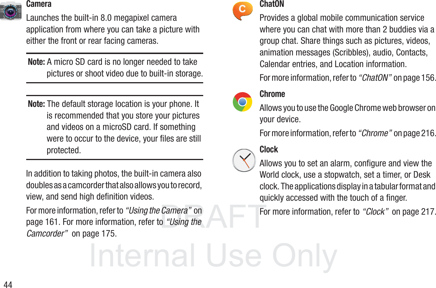 DRAFT InternalUse Only44CameraLaunches the built-in 8.0 megapixel camera application from where you can take a picture with either the front or rear facing cameras.Note: A micro SD card is no longer needed to take pictures or shoot video due to built-in storage.Note: The default storage location is your phone. It is recommended that you store your pictures and videos on a microSD card. If something were to occur to the device, your files are still protected.In addition to taking photos, the built-in camera also doubles as a camcorder that also allows you to record, view, and send high definition videos. For more information, refer to “Using the Camera”  on page 161. For more information, refer to “Using the Camcorder”  on page 175.ChatONProvides a global mobile communication service where you can chat with more than 2 buddies via a group chat. Share things such as pictures, videos, animation messages (Scribbles), audio, Contacts, Calendar entries, and Location information. For more information, refer to “ChatON”  on page 156.ChromeAllows you to use the Google Chrome web browser on your device.For more information, refer to “Chrome”  on page 216.ClockAllows you to set an alarm, configure and view the World clock, use a stopwatch, set a timer, or Desk clock. The applications display in a tabular format and quickly accessed with the touch of a finger. For more information, refer to “Clock”  on page 217.