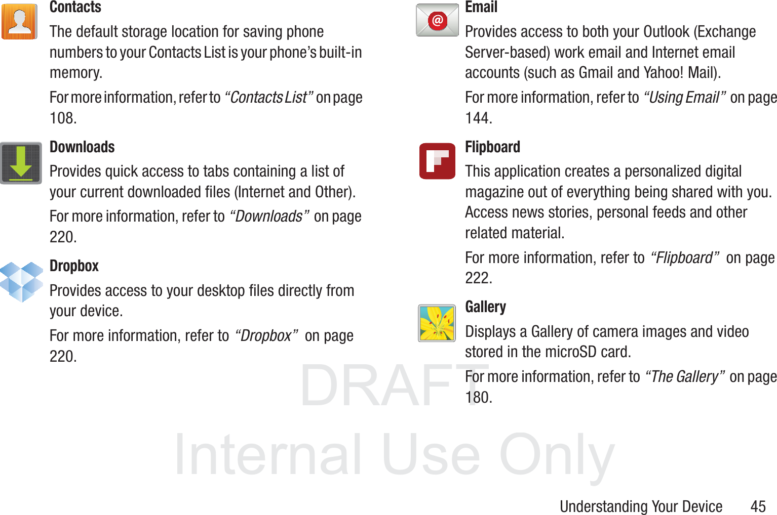 DRAFT InternalUse OnlyUnderstanding Your Device       45ContactsThe default storage location for saving phone numbers to your Contacts List is your phone’s built-in memory.For more information, refer to “Contacts List”  o n  p a g e  108.DownloadsProvides quick access to tabs containing a list of your current downloaded files (Internet and Other).For more information, refer to “Downloads”  on page 220.DropboxProvides access to your desktop files directly from your device. For more information, refer to “Dropbox”  on page 220.EmailProvides access to both your Outlook (Exchange Server-based) work email and Internet email accounts (such as Gmail and Yahoo! Mail). For more information, refer to “Using Email”  on page 144.FlipboardThis application creates a personalized digital magazine out of everything being shared with you. Access news stories, personal feeds and other related material. For more information, refer to “Flipboard”  on page 222.GalleryDisplays a Gallery of camera images and video stored in the microSD card. For more information, refer to “The Gallery”  on page 180.