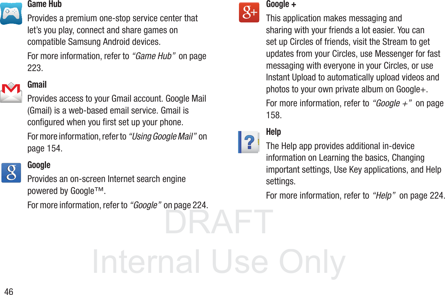 DRAFT InternalUse Only46Game HubProvides a premium one-stop service center that let’s you play, connect and share games on compatible Samsung Android devices.For more information, refer to “Game Hub”  on page 223.GmailProvides access to your Gmail account. Google Mail (Gmail) is a web-based email service. Gmail is configured when you first set up your phone. For more information, refer to “Using Google Mail”  on page 154.GoogleProvides an on-screen Internet search engine powered by Google™. For more information, refer to “Google”  on page 224.Google + This application makes messaging and sharing with your friends a lot easier. You can set up Circles of friends, visit the Stream to get updates from your Circles, use Messenger for fast messaging with everyone in your Circles, or use Instant Upload to automatically upload videos and photos to your own private album on Google+.  For more information, refer to “Google +”  on page 158.HelpThe Help app provides additional in-device information on Learning the basics, Changing important settings, Use Key applications, and Help settings. For more information, refer to “Help”  on page 224.