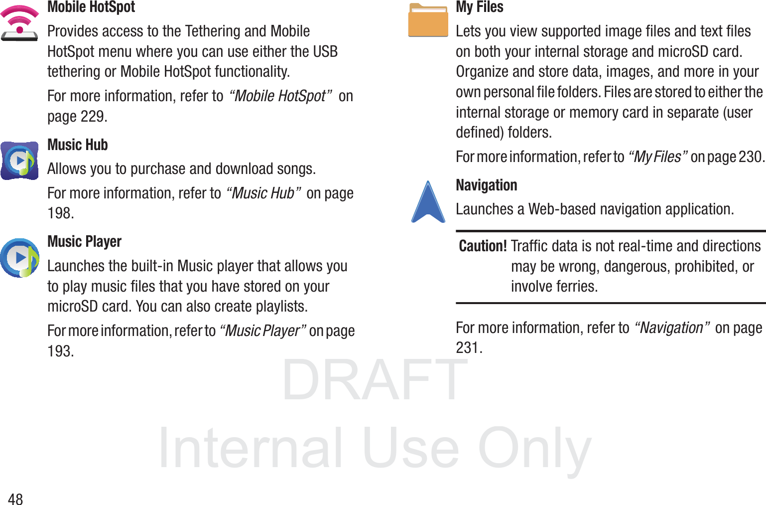 DRAFT InternalUse Only48Mobile HotSpotProvides access to the Tethering and Mobile HotSpot menu where you can use either the USB tethering or Mobile HotSpot functionality.For more information, refer to “Mobile HotSpot”  on page 229.Music HubAllows you to purchase and download songs.For more information, refer to “Music Hub”  on page 198.Music PlayerLaunches the built-in Music player that allows you to play music files that you have stored on your microSD card. You can also create playlists. For more information, refer to “Music Player”  on page 193.My FilesLets you view supported image files and text files on both your internal storage and microSD card. Organize and store data, images, and more in your own personal file folders. Files are stored to either the internal storage or memory card in separate (user defined) folders.For more information, refer to “My Files”  on page 230.Navigation Launches a Web-based navigation application.Caution! Traffic data is not real-time and directions may be wrong, dangerous, prohibited, or involve ferries.For more information, refer to “Navigation”  on page 231.