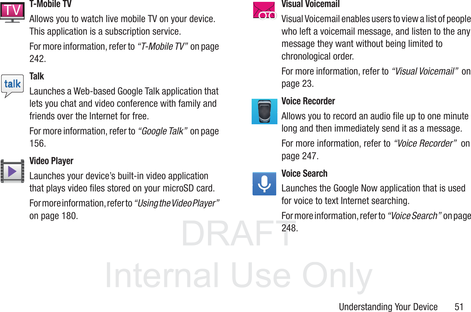 DRAFT InternalUse OnlyUnderstanding Your Device       51T-Mobile TVAllows you to watch live mobile TV on your device. This application is a subscription service. For more information, refer to “T-Mobile TV”  on page 242.TalkLaunches a Web-based Google Talk application that lets you chat and video conference with family and friends over the Internet for free. For more information, refer to “Google Talk”  on page 156.Video PlayerLaunches your device’s built-in video application that plays video files stored on your microSD card. For more information, refer to “Using the Video Player”  on page 180.Visual VoicemailVisual Voicemail enables users to view a list of people who left a voicemail message, and listen to the any message they want without being limited to chronological order.For more information, refer to “Visual Voicemail”  on page 23.Voice RecorderAllows you to record an audio file up to one minute long and then immediately send it as a message. For more information, refer to “Voice Recorder”  on page 247.Voice SearchLaunches the Google Now application that is used for voice to text Internet searching.For more information, refer to “Voice Search”  o n  p a g e  248.