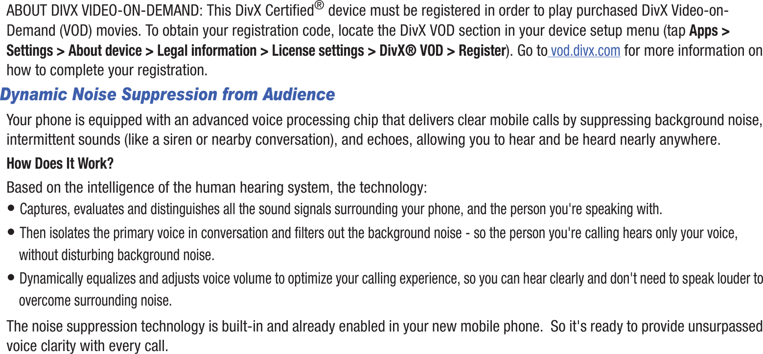 DRAFT InternalUse OnlyABOUT DIVX VIDEO-ON-DEMAND: This DivX Certified® device must be registered in order to play purchased DivX Video-on-Demand (VOD) movies. To obtain your registration code, locate the DivX VOD section in your device setup menu (tap Apps &gt; Settings &gt; About device &gt; Legal information &gt; License settings &gt; DivX® VOD &gt; Register). Go to vod.divx.com for more information on how to complete your registration.Dynamic Noise Suppression from AudienceYour phone is equipped with an advanced voice processing chip that delivers clear mobile calls by suppressing background noise, intermittent sounds (like a siren or nearby conversation), and echoes, allowing you to hear and be heard nearly anywhere. How Does It Work?Based on the intelligence of the human hearing system, the technology:• Captures, evaluates and distinguishes all the sound signals surrounding your phone, and the person you&apos;re speaking with. • Then isolates the primary voice in conversation and filters out the background noise - so the person you&apos;re calling hears only your voice, without disturbing background noise.• Dynamically equalizes and adjusts voice volume to optimize your calling experience, so you can hear clearly and don&apos;t need to speak louder to overcome surrounding noise. The noise suppression technology is built-in and already enabled in your new mobile phone.  So it&apos;s ready to provide unsurpassed voice clarity with every call.