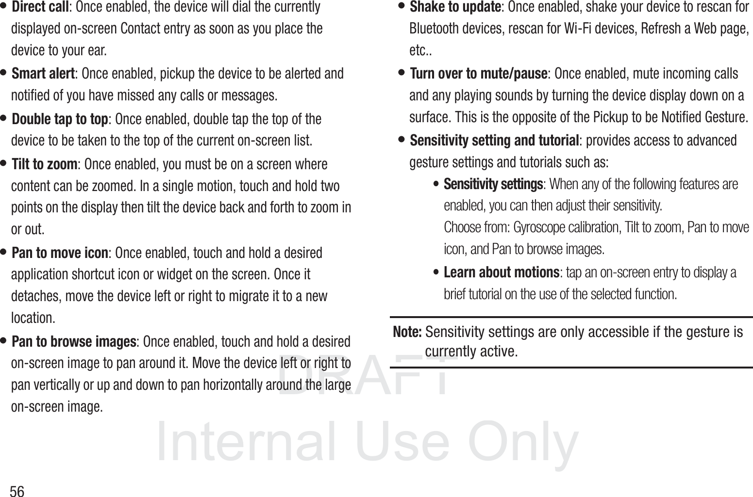 DRAFT InternalUse Only56• Direct call: Once enabled, the device will dial the currently displayed on-screen Contact entry as soon as you place the device to your ear. • Smart alert: Once enabled, pickup the device to be alerted and notified of you have missed any calls or messages. • Double tap to top: Once enabled, double tap the top of the device to be taken to the top of the current on-screen list. • Tilt to zoom: Once enabled, you must be on a screen where content can be zoomed. In a single motion, touch and hold two points on the display then tilt the device back and forth to zoom in or out. • Pan to move icon: Once enabled, touch and hold a desired application shortcut icon or widget on the screen. Once it detaches, move the device left or right to migrate it to a new location.• Pan to browse images: Once enabled, touch and hold a desired on-screen image to pan around it. Move the device left or right to pan vertically or up and down to pan horizontally around the large on-screen image.• Shake to update: Once enabled, shake your device to rescan for Bluetooth devices, rescan for Wi-Fi devices, Refresh a Web page, etc..• Turn over to mute/pause: Once enabled, mute incoming calls and any playing sounds by turning the device display down on a surface. This is the opposite of the Pickup to be Notified Gesture.• Sensitivity setting and tutorial: provides access to advanced gesture settings and tutorials such as:• Sensitivity settings: When any of the following features are enabled, you can then adjust their sensitivity. Choose from: Gyroscope calibration, Tilt to zoom, Pan to move icon, and Pan to browse images.• Learn about motions: tap an on-screen entry to display a brief tutorial on the use of the selected function.Note: Sensitivity settings are only accessible if the gesture is currently active.