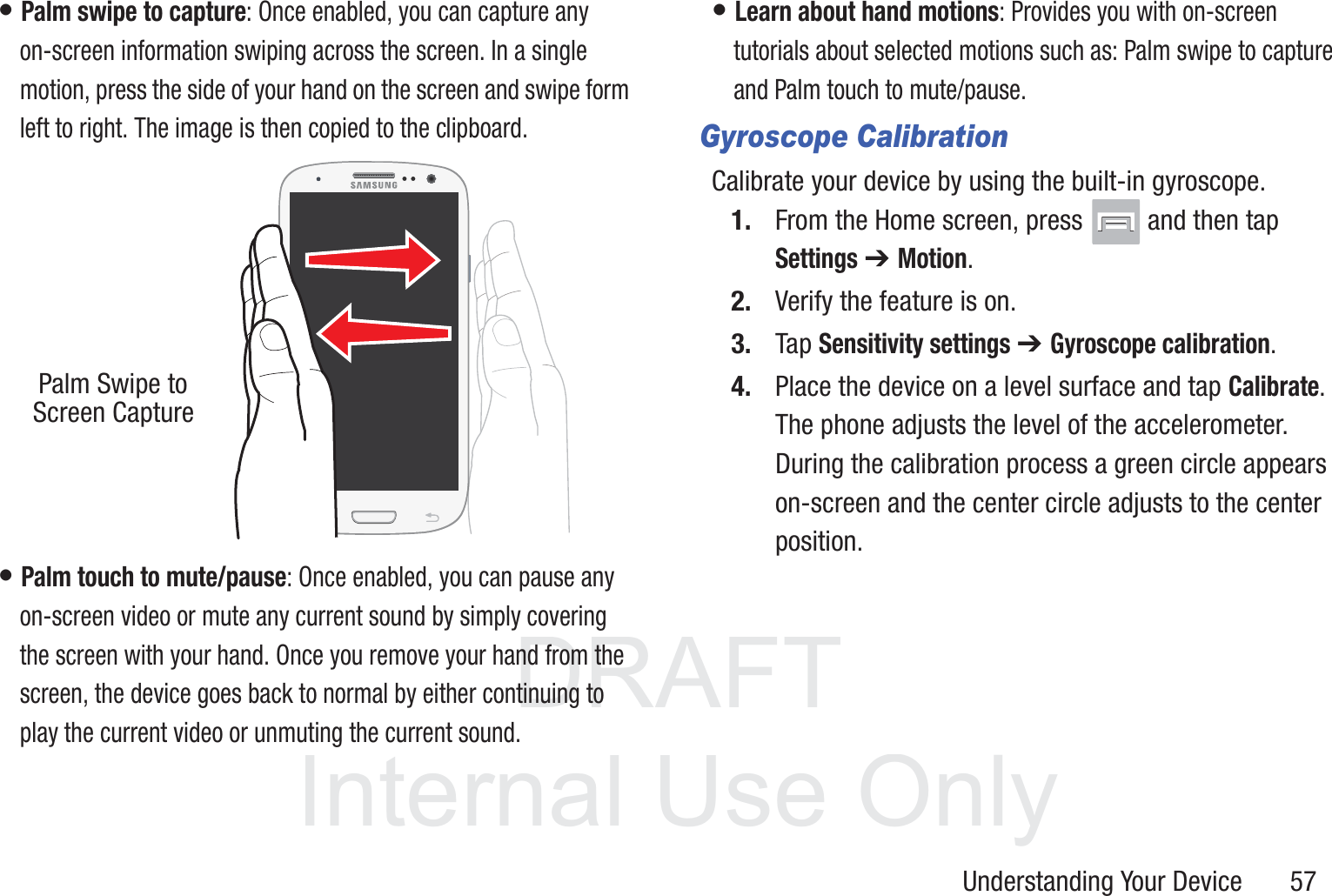 DRAFT InternalUse OnlyUnderstanding Your Device       57• Palm swipe to capture: Once enabled, you can capture any on-screen information swiping across the screen. In a single motion, press the side of your hand on the screen and swipe form left to right. The image is then copied to the clipboard. • Palm touch to mute/pause: Once enabled, you can pause any on-screen video or mute any current sound by simply covering the screen with your hand. Once you remove your hand from the screen, the device goes back to normal by either continuing to play the current video or unmuting the current sound.• Learn about hand motions: Provides you with on-screen tutorials about selected motions such as: Palm swipe to capture and Palm touch to mute/pause.Gyroscope CalibrationCalibrate your device by using the built-in gyroscope.1. From the Home screen, press   and then tap Settings ➔ Motion.2. Verify the feature is on.3. Tap Sensitivity settings ➔ Gyroscope calibration. 4. Place the device on a level surface and tap Calibrate. The phone adjusts the level of the accelerometer. During the calibration process a green circle appears on-screen and the center circle adjusts to the center position.Palm Swipe to Screen Capture