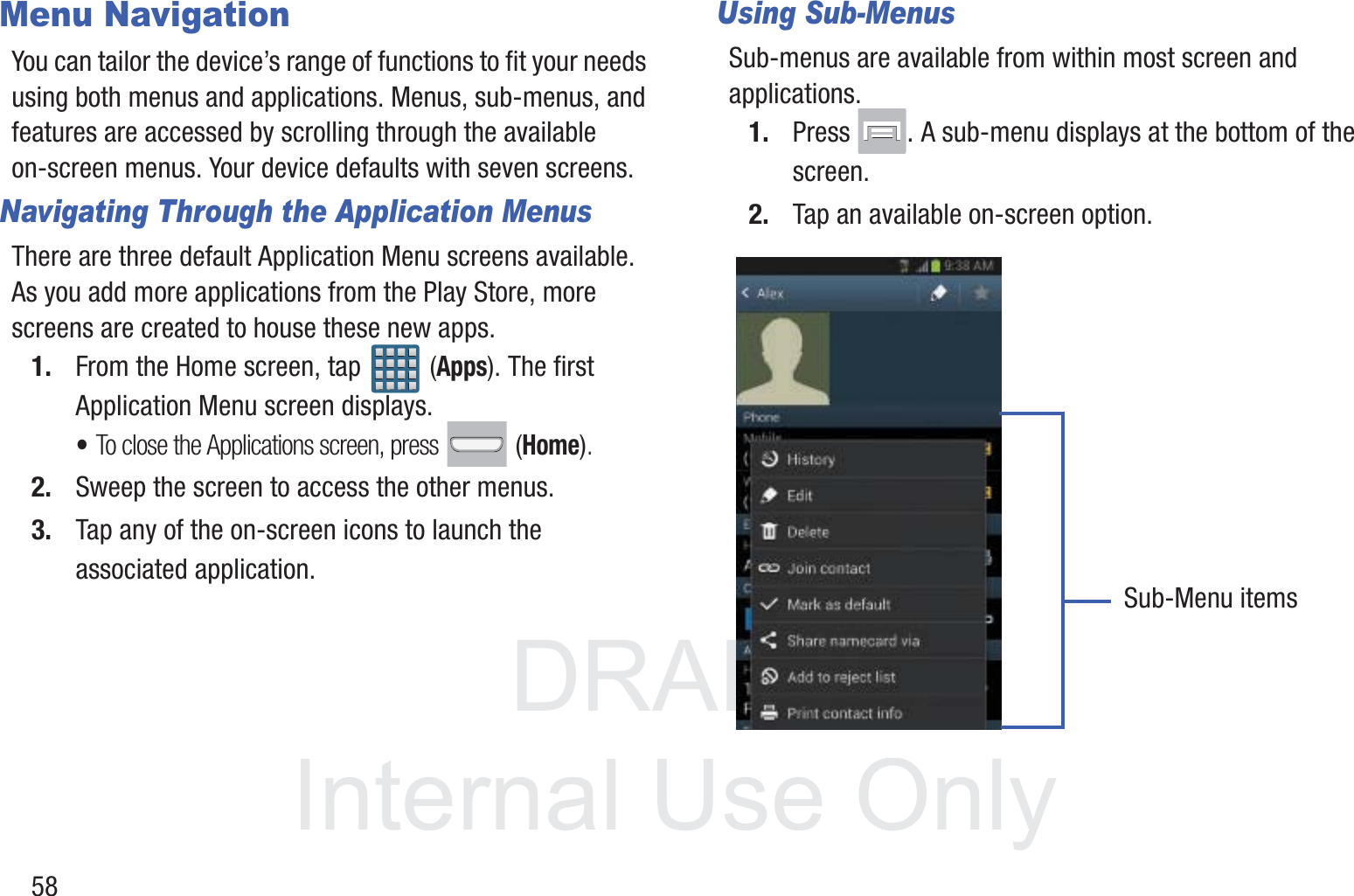 DRAFT InternalUse Only58Menu NavigationYou can tailor the device’s range of functions to fit your needs using both menus and applications. Menus, sub-menus, and features are accessed by scrolling through the available on-screen menus. Your device defaults with seven screens.Navigating Through the Application MenusThere are three default Application Menu screens available. As you add more applications from the Play Store, more screens are created to house these new apps.1. From the Home screen, tap   (Apps). The first Application Menu screen displays.•To close the Applications screen, press   (Home).2. Sweep the screen to access the other menus.3. Tap any of the on-screen icons to launch the associated application.Using Sub-MenusSub-menus are available from within most screen and applications. 1. Press  . A sub-menu displays at the bottom of the screen.2. Tap an available on-screen option.   Sub-Menu items