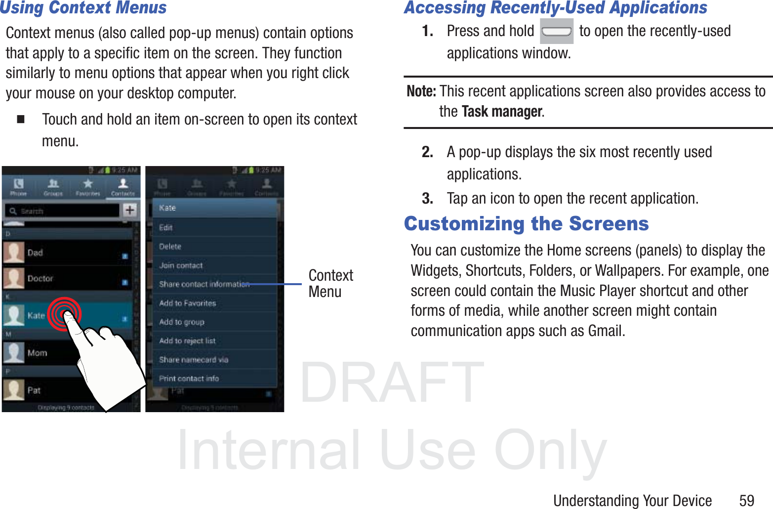 DRAFT InternalUse OnlyUnderstanding Your Device       59Using Context MenusContext menus (also called pop-up menus) contain options that apply to a specific item on the screen. They function similarly to menu options that appear when you right click your mouse on your desktop computer.䡲  Touch and hold an item on-screen to open its context menu.    Accessing Recently-Used Applications1. Press and hold   to open the recently-used applications window.Note: This recent applications screen also provides access to the Task manager.2. A pop-up displays the six most recently used applications.3. Tap an icon to open the recent application.Customizing the ScreensYou can customize the Home screens (panels) to display the Widgets, Shortcuts, Folders, or Wallpapers. For example, one screen could contain the Music Player shortcut and other forms of media, while another screen might contain communication apps such as Gmail.ContextMenu