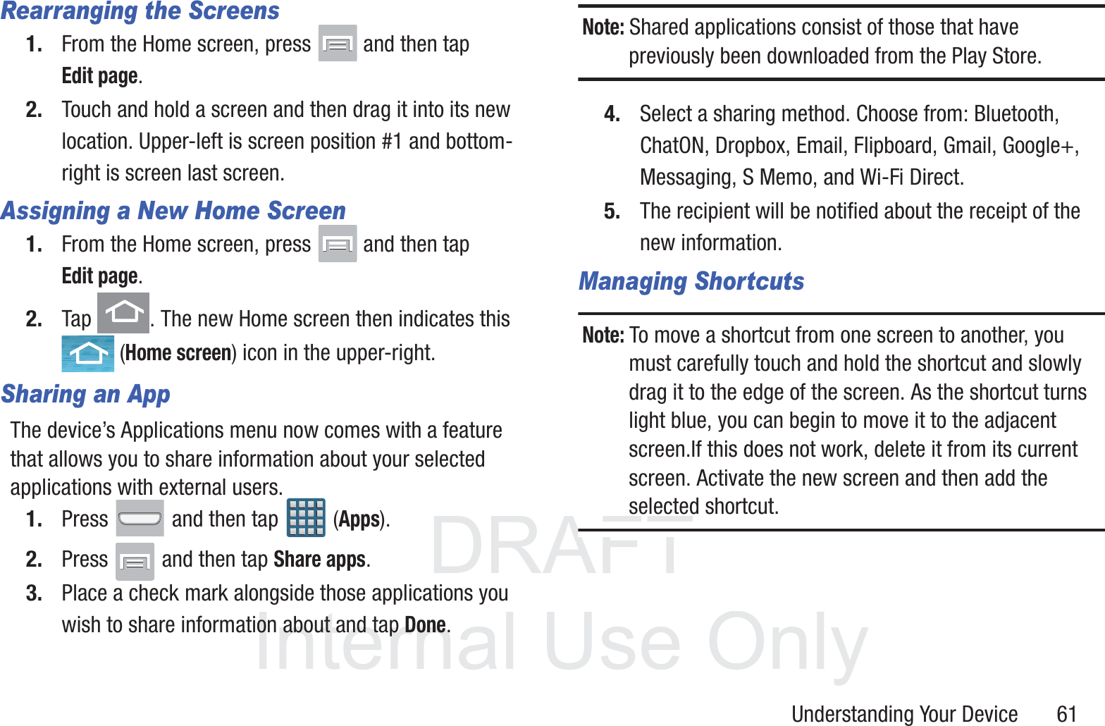 DRAFT InternalUse OnlyUnderstanding Your Device       61Rearranging the Screens1. From the Home screen, press   and then tap Edit page.  2. Touch and hold a screen and then drag it into its new location. Upper-left is screen position #1 and bottom-right is screen last screen.Assigning a New Home Screen1. From the Home screen, press   and then tap Edit page.  2. Tap  . The new Home screen then indicates this  (Home screen) icon in the upper-right.Sharing an AppThe device’s Applications menu now comes with a feature that allows you to share information about your selected applications with external users.1. Press   and then tap  (Apps).2. Press   and then tap Share apps.3. Place a check mark alongside those applications you wish to share information about and tap Done.Note: Shared applications consist of those that have previously been downloaded from the Play Store.4. Select a sharing method. Choose from: Bluetooth, ChatON, Dropbox, Email, Flipboard, Gmail, Google+, Messaging, S Memo, and Wi-Fi Direct.5. The recipient will be notified about the receipt of the new information.Managing ShortcutsNote: To move a shortcut from one screen to another, you must carefully touch and hold the shortcut and slowly drag it to the edge of the screen. As the shortcut turns light blue, you can begin to move it to the adjacent screen.If this does not work, delete it from its current screen. Activate the new screen and then add the selected shortcut.