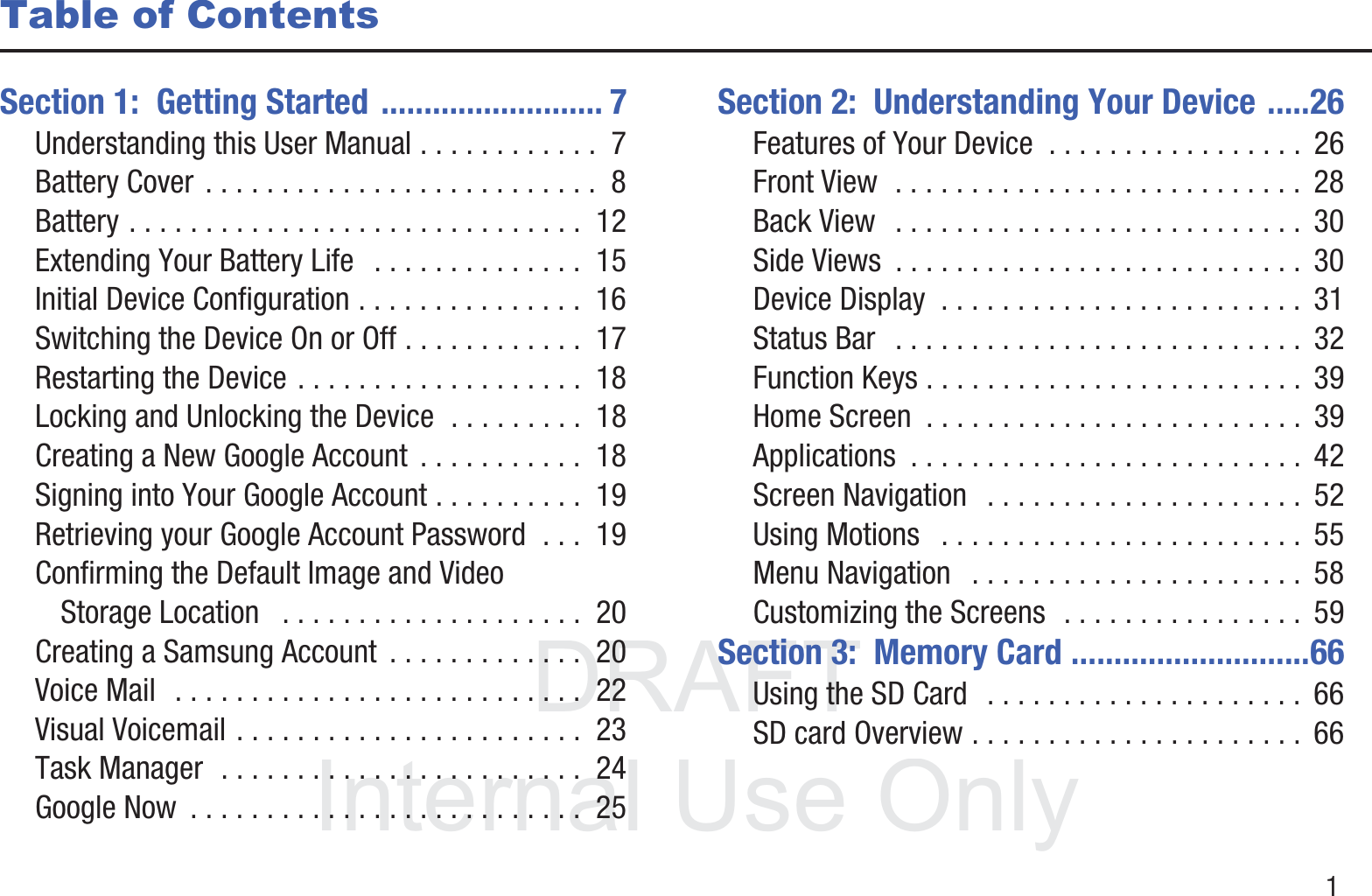 DRAFT InternalUse Only       1Table of ContentsSection 1:  Getting Started .......................... 7Understanding this User Manual . . . . . . . . . . . .  7Battery Cover . . . . . . . . . . . . . . . . . . . . . . . . . .  8Battery . . . . . . . . . . . . . . . . . . . . . . . . . . . . . .  12Extending Your Battery Life   . . . . . . . . . . . . . .  15Initial Device Configuration . . . . . . . . . . . . . . .  16Switching the Device On or Off . . . . . . . . . . . .  17Restarting the Device . . . . . . . . . . . . . . . . . . .  18Locking and Unlocking the Device  . . . . . . . . .  18Creating a New Google Account  . . . . . . . . . . .  18Signing into Your Google Account . . . . . . . . . .  19Retrieving your Google Account Password  . . .  19Confirming the Default Image and Video Storage Location   . . . . . . . . . . . . . . . . . . . .  20Creating a Samsung Account  . . . . . . . . . . . . .  20Voice Mail  . . . . . . . . . . . . . . . . . . . . . . . . . . .  22Visual Voicemail . . . . . . . . . . . . . . . . . . . . . . .  23Task Manager  . . . . . . . . . . . . . . . . . . . . . . . .  24Google Now  . . . . . . . . . . . . . . . . . . . . . . . . . .  25Section 2:  Understanding Your Device .....26Features of Your Device  . . . . . . . . . . . . . . . . .  26Front View  . . . . . . . . . . . . . . . . . . . . . . . . . . .  28Back View   . . . . . . . . . . . . . . . . . . . . . . . . . . .  30Side Views  . . . . . . . . . . . . . . . . . . . . . . . . . . .  30Device Display  . . . . . . . . . . . . . . . . . . . . . . . .  31Status Bar   . . . . . . . . . . . . . . . . . . . . . . . . . . .  32Function Keys . . . . . . . . . . . . . . . . . . . . . . . . .  39Home Screen  . . . . . . . . . . . . . . . . . . . . . . . . .  39Applications  . . . . . . . . . . . . . . . . . . . . . . . . . .  42Screen Navigation   . . . . . . . . . . . . . . . . . . . . .  52Using Motions   . . . . . . . . . . . . . . . . . . . . . . . .  55Menu Navigation   . . . . . . . . . . . . . . . . . . . . . .  58Customizing the Screens  . . . . . . . . . . . . . . . .  59Section 3:  Memory Card ............................66Using the SD Card   . . . . . . . . . . . . . . . . . . . . .  66SD card Overview . . . . . . . . . . . . . . . . . . . . . .  66