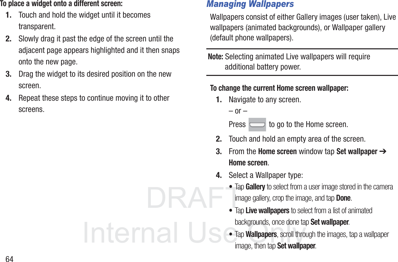 DRAFT InternalUse Only64To place a widget onto a different screen:1. Touch and hold the widget until it becomes transparent.2. Slowly drag it past the edge of the screen until the adjacent page appears highlighted and it then snaps onto the new page.3. Drag the widget to its desired position on the new screen.4. Repeat these steps to continue moving it to other screens.Managing WallpapersWallpapers consist of either Gallery images (user taken), Live wallpapers (animated backgrounds), or Wallpaper gallery (default phone wallpapers).Note: Selecting animated Live wallpapers will require additional battery power.To change the current Home screen wallpaper:1. Navigate to any screen. – or –Press   to go to the Home screen.  2. Touch and hold an empty area of the screen.3. From the Home screen window tap Set wallpaper ➔ Home screen.4. Select a Wallpaper type:•Tap Gallery to select from a user image stored in the camera image gallery, crop the image, and tap Done.•Tap Live wallpapers to select from a list of animated backgrounds, once done tap Set wallpaper. •Tap Wallpapers, scroll through the images, tap a wallpaper image, then tap Set wallpaper.