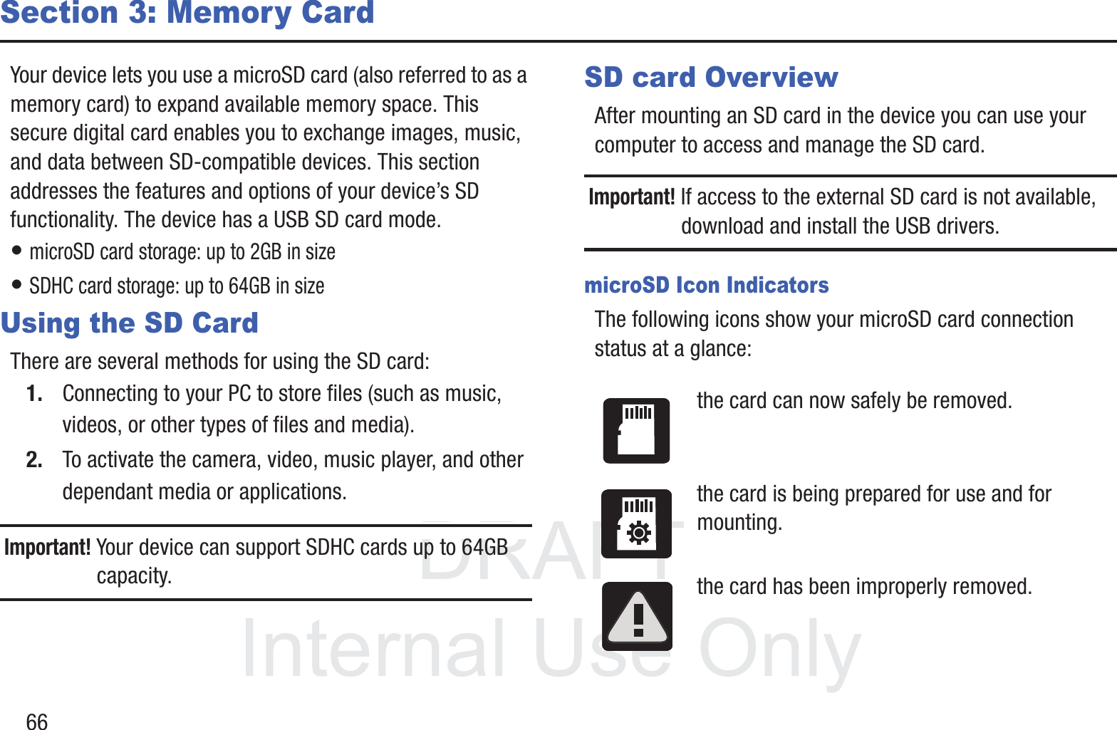 DRAFT InternalUse Only66Section 3: Memory CardYour device lets you use a microSD card (also referred to as a memory card) to expand available memory space. This secure digital card enables you to exchange images, music, and data between SD-compatible devices. This section addresses the features and options of your device’s SD functionality. The device has a USB SD card mode.• microSD card storage: up to 2GB in size• SDHC card storage: up to 64GB in sizeUsing the SD CardThere are several methods for using the SD card:1. Connecting to your PC to store files (such as music, videos, or other types of files and media).2. To activate the camera, video, music player, and other dependant media or applications.Important! Your device can support SDHC cards up to 64GB capacity.SD card OverviewAfter mounting an SD card in the device you can use your computer to access and manage the SD card.Important! If access to the external SD card is not available, download and install the USB drivers.microSD Icon IndicatorsThe following icons show your microSD card connection status at a glance:the card can now safely be removed.the card is being prepared for use and for mounting.the card has been improperly removed.