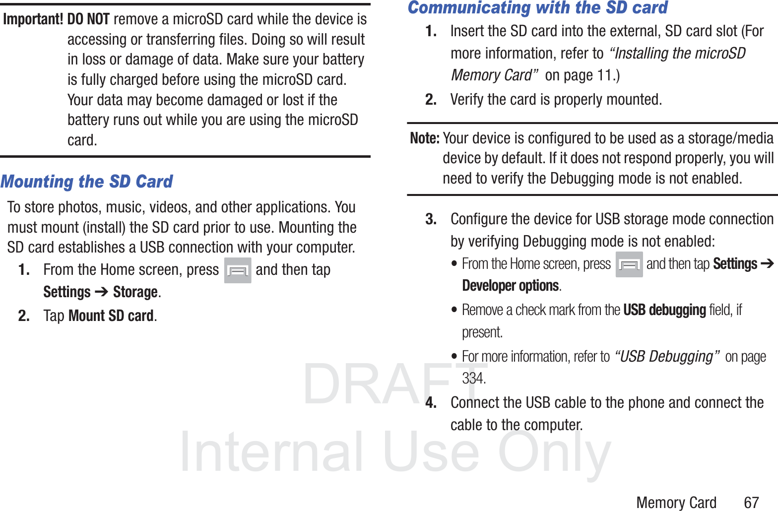 DRAFT InternalUse OnlyMemory Card       67Important! DO NOT remove a microSD card while the device is accessing or transferring files. Doing so will result in loss or damage of data. Make sure your battery is fully charged before using the microSD card. Your data may become damaged or lost if the battery runs out while you are using the microSD card.Mounting the SD CardTo store photos, music, videos, and other applications. You must mount (install) the SD card prior to use. Mounting the SD card establishes a USB connection with your computer.1. From the Home screen, press   and then tap Settings ➔ Storage.2. Tap Mount SD card.Communicating with the SD card1. Insert the SD card into the external, SD card slot (For more information, refer to “Installing the microSD Memory Card”  on page 11.)2. Verify the card is properly mounted.Note: Your device is configured to be used as a storage/media device by default. If it does not respond properly, you will need to verify the Debugging mode is not enabled.3. Configure the device for USB storage mode connection by verifying Debugging mode is not enabled: •From the Home screen, press  and then tap Settings ➔ Developer options.•Remove a check mark from the USB debugging field, if present.•For more information, refer to “USB Debugging”  on page 334.4. Connect the USB cable to the phone and connect the cable to the computer.