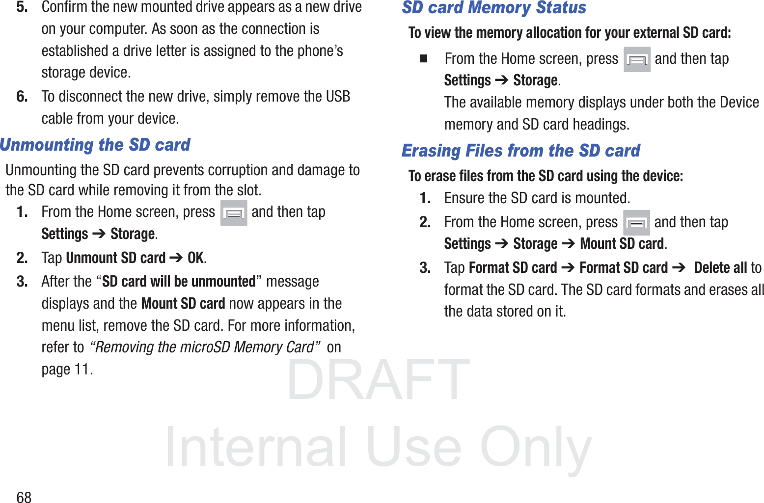 DRAFT InternalUse Only685. Confirm the new mounted drive appears as a new drive on your computer. As soon as the connection is established a drive letter is assigned to the phone’s storage device.6. To disconnect the new drive, simply remove the USB cable from your device.Unmounting the SD cardUnmounting the SD card prevents corruption and damage to the SD card while removing it from the slot.1. From the Home screen, press   and then tap Settings ➔ Storage.2. Tap Unmount SD card ➔ OK.3. After the “SD card will be unmounted” message displays and the Mount SD card now appears in the menu list, remove the SD card. For more information, refer to “Removing the microSD Memory Card”  on page 11.SD card Memory StatusTo view the memory allocation for your external SD card:䡲  From the Home screen, press   and then tap Settings ➔ Storage. The available memory displays under both the Device memory and SD card headings.Erasing Files from the SD cardTo erase files from the SD card using the device:1. Ensure the SD card is mounted. 2. From the Home screen, press   and then tap Settings ➔ Storage➔ Mount SD card.3. Tap Format SD card ➔ Format SD card ➔  Delete all to format the SD card. The SD card formats and erases all the data stored on it.