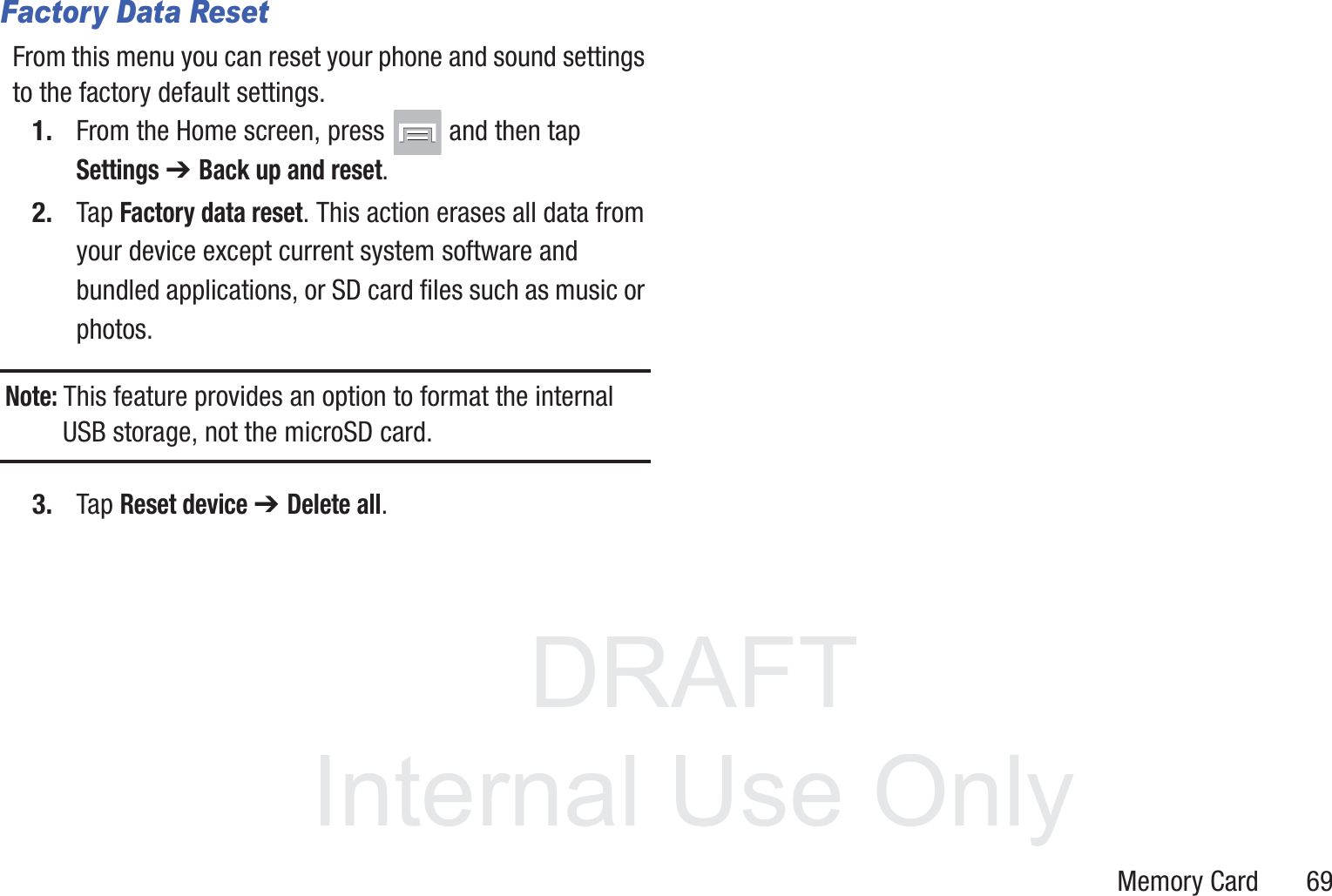 DRAFT InternalUse OnlyMemory Card       69Factory Data ResetFrom this menu you can reset your phone and sound settings to the factory default settings.1. From the Home screen, press   and then tap Settings ➔ Back up and reset.2. Tap Factory data reset. This action erases all data from your device except current system software and bundled applications, or SD card files such as music or photos.Note: This feature provides an option to format the internal USB storage, not the microSD card.3. Tap Reset device ➔ Delete all.