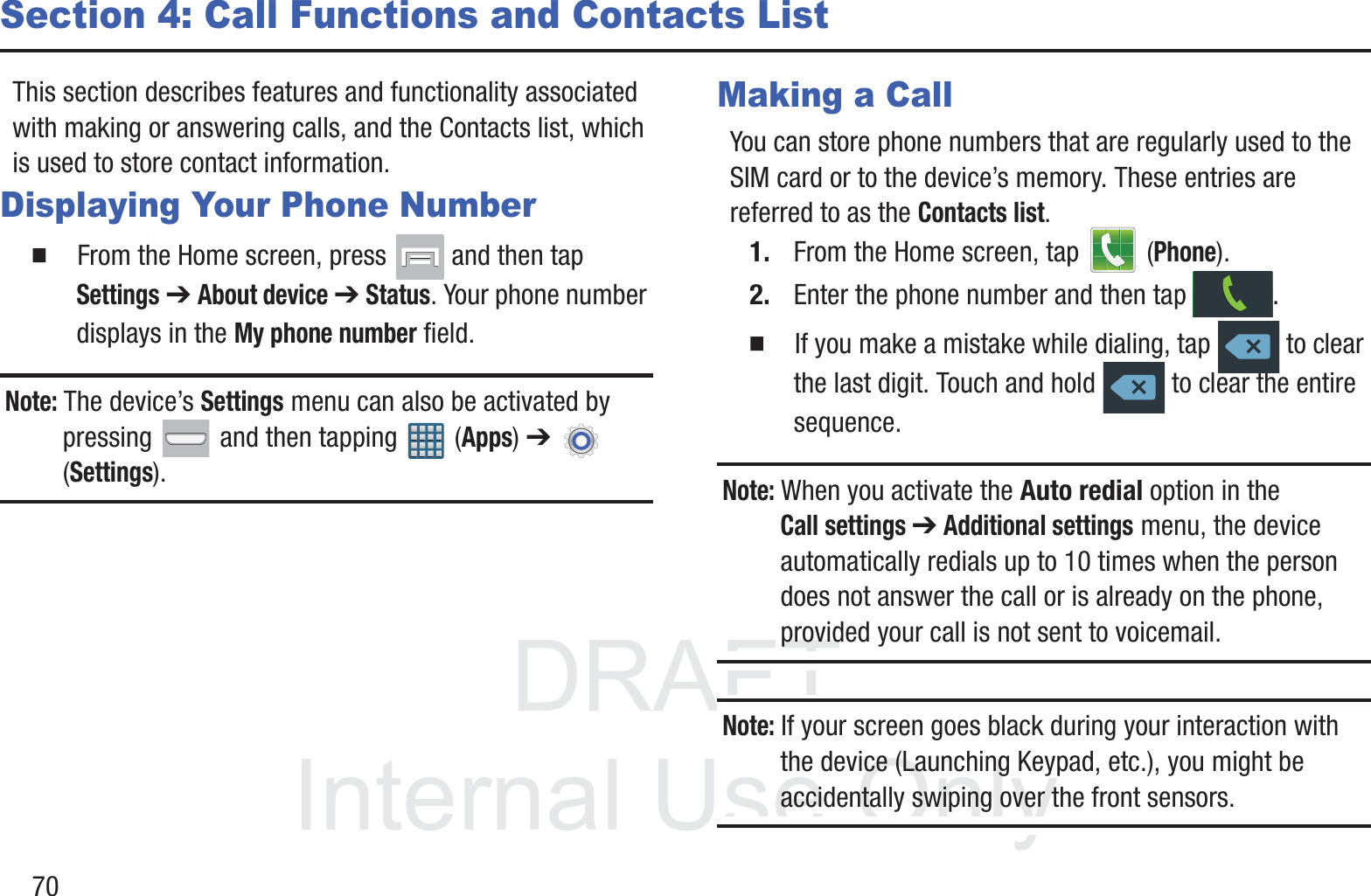 DRAFT InternalUse Only70Section 4: Call Functions and Contacts ListThis section describes features and functionality associated with making or answering calls, and the Contacts list, which is used to store contact information.Displaying Your Phone Number䡲  From the Home screen, press   and then tap Settings ➔ About device ➔ Status. Your phone number displays in the My phone number field. Note: The device’s Settings menu can also be activated by pressing   and then tapping   (Apps) ➔   (Settings).Making a CallYou can store phone numbers that are regularly used to the SIM card or to the device’s memory. These entries are referred to as the Contacts list.1. From the Home screen, tap   (Phone).2. Enter the phone number and then tap  .䡲  If you make a mistake while dialing, tap   to clear the last digit. Touch and hold   to clear the entire sequence.Note: When you activate the Auto redial option in the Call settings ➔ Additional settings menu, the device automatically redials up to 10 times when the person does not answer the call or is already on the phone, provided your call is not sent to voicemail.Note: If your screen goes black during your interaction with the device (Launching Keypad, etc.), you might be accidentally swiping over the front sensors.