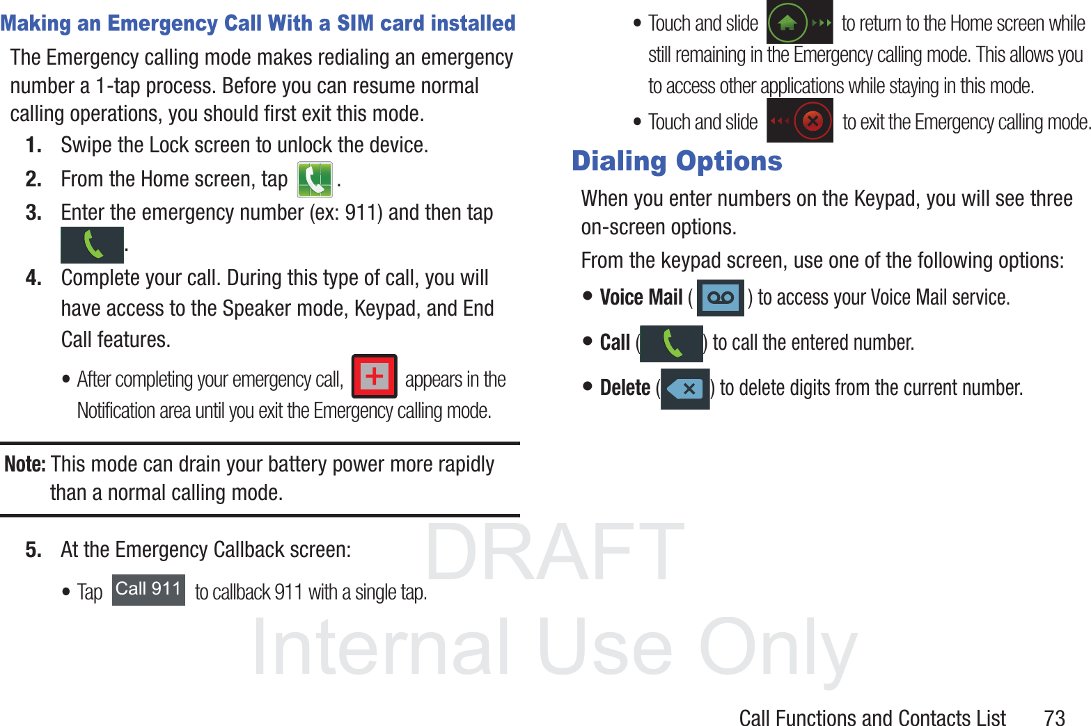 DRAFT InternalUse OnlyCall Functions and Contacts List       73Making an Emergency Call With a SIM card installedThe Emergency calling mode makes redialing an emergency number a 1-tap process. Before you can resume normal calling operations, you should first exit this mode.1. Swipe the Lock screen to unlock the device.2. From the Home screen, tap  . 3. Enter the emergency number (ex: 911) and then tap .4. Complete your call. During this type of call, you will have access to the Speaker mode, Keypad, and End Call features. •After completing your emergency call,   appears in the Notification area until you exit the Emergency calling mode.Note: This mode can drain your battery power more rapidly than a normal calling mode. 5. At the Emergency Callback screen:•Tap   to callback 911 with a single tap.•Touch and slide   to return to the Home screen while still remaining in the Emergency calling mode. This allows you to access other applications while staying in this mode.•Touch and slide   to exit the Emergency calling mode.Dialing OptionsWhen you enter numbers on the Keypad, you will see three on-screen options. From the keypad screen, use one of the following options:• Voice Mail ( ) to access your Voice Mail service.• Call ( ) to call the entered number.• Delete ( ) to delete digits from the current number.&amp;DOO