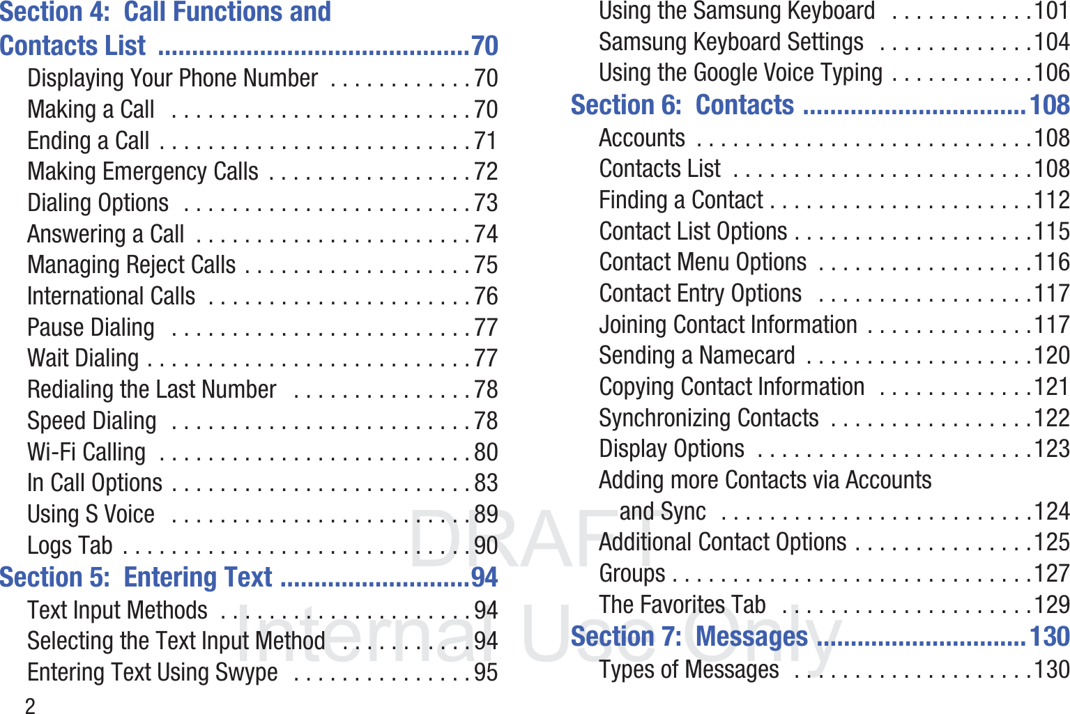 DRAFT InternalUse Only2Section 4:  Call Functions and Contacts List  ..............................................70Displaying Your Phone Number  . . . . . . . . . . . . 70Making a Call   . . . . . . . . . . . . . . . . . . . . . . . . . 70Ending a Call  . . . . . . . . . . . . . . . . . . . . . . . . . . 71Making Emergency Calls  . . . . . . . . . . . . . . . . . 72Dialing Options  . . . . . . . . . . . . . . . . . . . . . . . . 73Answering a Call  . . . . . . . . . . . . . . . . . . . . . . . 74Managing Reject Calls . . . . . . . . . . . . . . . . . . . 75International Calls  . . . . . . . . . . . . . . . . . . . . . . 76Pause Dialing   . . . . . . . . . . . . . . . . . . . . . . . . . 77Wait Dialing . . . . . . . . . . . . . . . . . . . . . . . . . . . 77Redialing the Last Number   . . . . . . . . . . . . . . . 78Speed Dialing  . . . . . . . . . . . . . . . . . . . . . . . . . 78Wi-Fi Calling  . . . . . . . . . . . . . . . . . . . . . . . . . . 80In Call Options . . . . . . . . . . . . . . . . . . . . . . . . . 83Using S Voice   . . . . . . . . . . . . . . . . . . . . . . . . . 89Logs Tab  . . . . . . . . . . . . . . . . . . . . . . . . . . . . . 90Section 5:  Entering Text ............................94Text Input Methods  . . . . . . . . . . . . . . . . . . . . . 94Selecting the Text Input Method   . . . . . . . . . . . 94Entering Text Using Swype  . . . . . . . . . . . . . . . 95Using the Samsung Keyboard   . . . . . . . . . . . .101Samsung Keyboard Settings   . . . . . . . . . . . . .104Using the Google Voice Typing . . . . . . . . . . . .106Section 6:  Contacts .................................108Accounts  . . . . . . . . . . . . . . . . . . . . . . . . . . . .108Contacts List  . . . . . . . . . . . . . . . . . . . . . . . . .108Finding a Contact . . . . . . . . . . . . . . . . . . . . . .112Contact List Options . . . . . . . . . . . . . . . . . . . .115Contact Menu Options  . . . . . . . . . . . . . . . . . .116Contact Entry Options   . . . . . . . . . . . . . . . . . .117Joining Contact Information  . . . . . . . . . . . . . .117Sending a Namecard  . . . . . . . . . . . . . . . . . . .120Copying Contact Information  . . . . . . . . . . . . .121Synchronizing Contacts  . . . . . . . . . . . . . . . . .122Display Options  . . . . . . . . . . . . . . . . . . . . . . .123Adding more Contacts via Accounts and Sync  . . . . . . . . . . . . . . . . . . . . . . . . . .124Additional Contact Options . . . . . . . . . . . . . . .125Groups . . . . . . . . . . . . . . . . . . . . . . . . . . . . . .127The Favorites Tab   . . . . . . . . . . . . . . . . . . . . .129Section 7:  Messages ...............................130Types of Messages  . . . . . . . . . . . . . . . . . . . .130