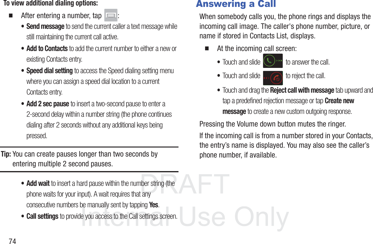 DRAFT InternalUse Only74To view additional dialing options:䡲  After entering a number, tap  :•Send message to send the current caller a text message while still maintaining the current call active.• Add to Contacts to add the current number to either a new or existing Contacts entry. • Speed dial setting to access the Speed dialing setting menu where you can assign a speed dial location to a current Contacts entry. • Add 2 sec pause to insert a two-second pause to enter a 2-second delay within a number string (the phone continues dialing after 2 seconds without any additional keys being pressed.Tip: You can create pauses longer than two seconds by entering multiple 2 second pauses.• Add wait to insert a hard pause within the number string (the phone waits for your input). A wait requires that any consecutive numbers be manually sent by tapping Yes.• Call settings to provide you access to the Call settings screen.Answering a CallWhen somebody calls you, the phone rings and displays the incoming call image. The caller&apos;s phone number, picture, or name if stored in Contacts List, displays.䡲  At the incoming call screen:•Touch and slide   to answer the call.•Touch and slide   to reject the call.•Touch and drag the Reject call with message tab upward and tap a predefined rejection message or tap Create new message to create a new custom outgoing response.Pressing the Volume down button mutes the ringer.If the incoming call is from a number stored in your Contacts, the entry’s name is displayed. You may also see the caller’s phone number, if available.