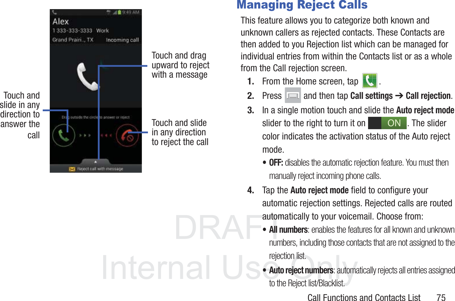 DRAFT InternalUse OnlyCall Functions and Contacts List       75Managing Reject CallsThis feature allows you to categorize both known and unknown callers as rejected contacts. These Contacts are then added to you Rejection list which can be managed for individual entries from within the Contacts list or as a whole from the Call rejection screen.1. From the Home screen, tap  . 2. Press   and then tap Call settings ➔ Call rejection.3. In a single motion touch and slide the Auto reject mode slider to the right to turn it on  . The slider color indicates the activation status of the Auto reject mode.• OFF: disables the automatic rejection feature. You must then manually reject incoming phone calls.4. Tap the Auto reject mode field to configure your automatic rejection settings. Rejected calls are routed automatically to your voicemail. Choose from:• All numbers: enables the features for all known and unknown numbers, including those contacts that are not assigned to the rejection list.• Auto reject numbers: automatically rejects all entries assigned to the Reject list/Blacklist.Touch andslide in anydirection to Touch and slidein any directionto reject the callTouch and dragupward to rejectwith a messageanswer thecallON