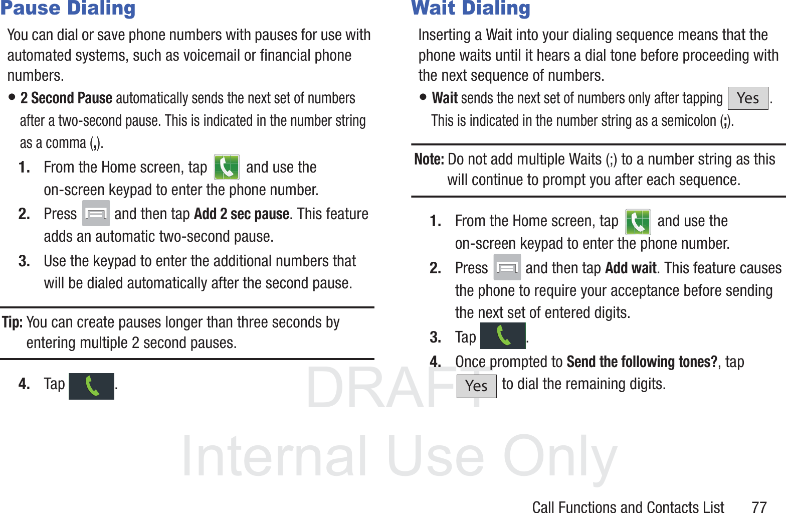 DRAFT InternalUse OnlyCall Functions and Contacts List       77Pause DialingYou can dial or save phone numbers with pauses for use with automated systems, such as voicemail or financial phone numbers.• 2 Second Pause automatically sends the next set of numbers after a two-second pause. This is indicated in the number string as a comma (,).1. From the Home screen, tap   and use the on-screen keypad to enter the phone number.2. Press   and then tap Add 2 sec pause. This feature adds an automatic two-second pause.3. Use the keypad to enter the additional numbers that will be dialed automatically after the second pause.Tip: You can create pauses longer than three seconds by entering multiple 2 second pauses.4. Tap .Wait DialingInserting a Wait into your dialing sequence means that the phone waits until it hears a dial tone before proceeding with the next sequence of numbers.• Wait sends the next set of numbers only after tapping  . This is indicated in the number string as a semicolon (;).Note: Do not add multiple Waits (;) to a number string as this will continue to prompt you after each sequence.1. From the Home screen, tap   and use the on-screen keypad to enter the phone number.2. Press   and then tap Add wait. This feature causes the phone to require your acceptance before sending the next set of entered digits.3. Tap .4. Once prompted to Send the following tones?, tap  to dial the remaining digits.YesYes