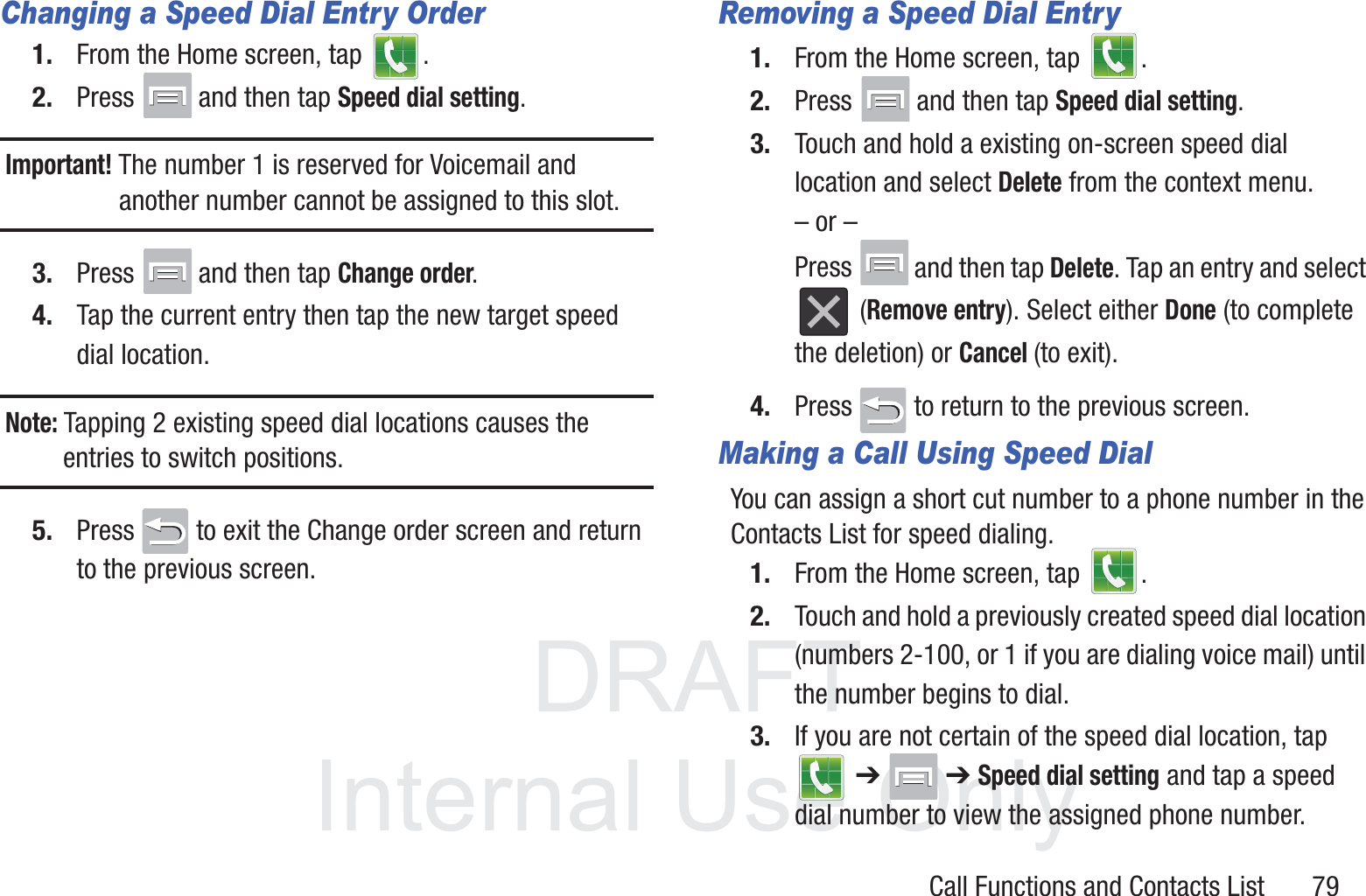 DRAFT InternalUse OnlyCall Functions and Contacts List       79Changing a Speed Dial Entry Order1. From the Home screen, tap  .2. Press  and then tap Speed dial setting.Important! The number 1 is reserved for Voicemail and another number cannot be assigned to this slot.3. Press  and then tap Change order.4. Tap the current entry then tap the new target speed dial location.Note: Tapping 2 existing speed dial locations causes the entries to switch positions.5. Press   to exit the Change order screen and return to the previous screen.Removing a Speed Dial Entry1. From the Home screen, tap  .2. Press  and then tap Speed dial setting.3. Touch and hold a existing on-screen speed dial location and select Delete from the context menu.– or –Press  and then tap Delete. Tap an entry and select  (Remove entry). Select either Done (to complete the deletion) or Cancel (to exit).4. Press   to return to the previous screen.Making a Call Using Speed DialYou can assign a short cut number to a phone number in the Contacts List for speed dialing.1. From the Home screen, tap  .2. Touch and hold a previously created speed dial location (numbers 2-100, or 1 if you are dialing voice mail) until the number begins to dial.3. If you are not certain of the speed dial location, tap  ➔  ➔ Speed dial setting and tap a speed dial number to view the assigned phone number.