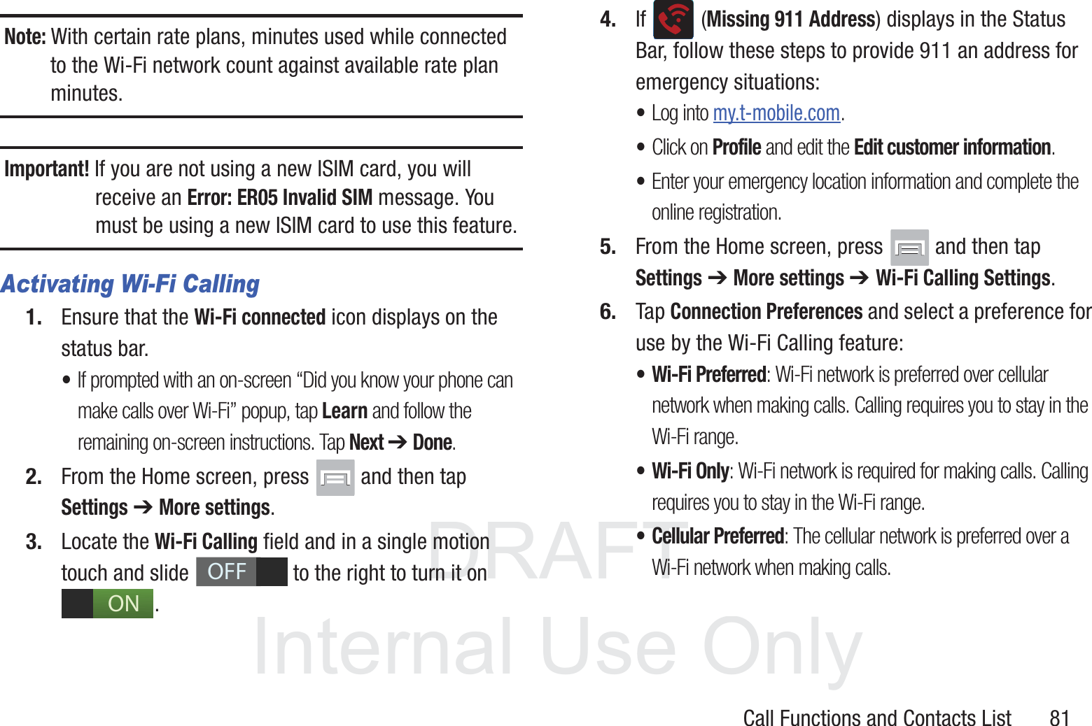 DRAFT InternalUse OnlyCall Functions and Contacts List       81Note: With certain rate plans, minutes used while connected to the Wi-Fi network count against available rate plan minutes.Important! If you are not using a new ISIM card, you will receive an Error: ER05 Invalid SIM message. You must be using a new ISIM card to use this feature.Activating Wi-Fi Calling1. Ensure that the Wi-Fi connected icon displays on the status bar. •If prompted with an on-screen “Did you know your phone can make calls over Wi-Fi” popup, tap Learn and follow the remaining on-screen instructions. Tap Next ➔ Done.2. From the Home screen, press   and then tap Settings ➔ More settings.3. Locate the Wi-Fi Calling field and in a single motion touch and slide   to the right to turn it on . 4. If  (Missing 911 Address) displays in the Status Bar, follow these steps to provide 911 an address for emergency situations:•Log into my.t-mobile.com.•Click on Profile and edit the Edit customer information.•Enter your emergency location information and complete the online registration.5. From the Home screen, press   and then tap Settings ➔ More settings ➔ Wi-Fi Calling Settings.6. Tap Connection Preferences and select a preference for use by the Wi-Fi Calling feature:• Wi-Fi Preferred: Wi-Fi network is preferred over cellular network when making calls. Calling requires you to stay in the Wi-Fi range.• Wi-Fi Only: Wi-Fi network is required for making calls. Calling requires you to stay in the Wi-Fi range.• Cellular Preferred: The cellular network is preferred over a Wi-Fi network when making calls.OFFON