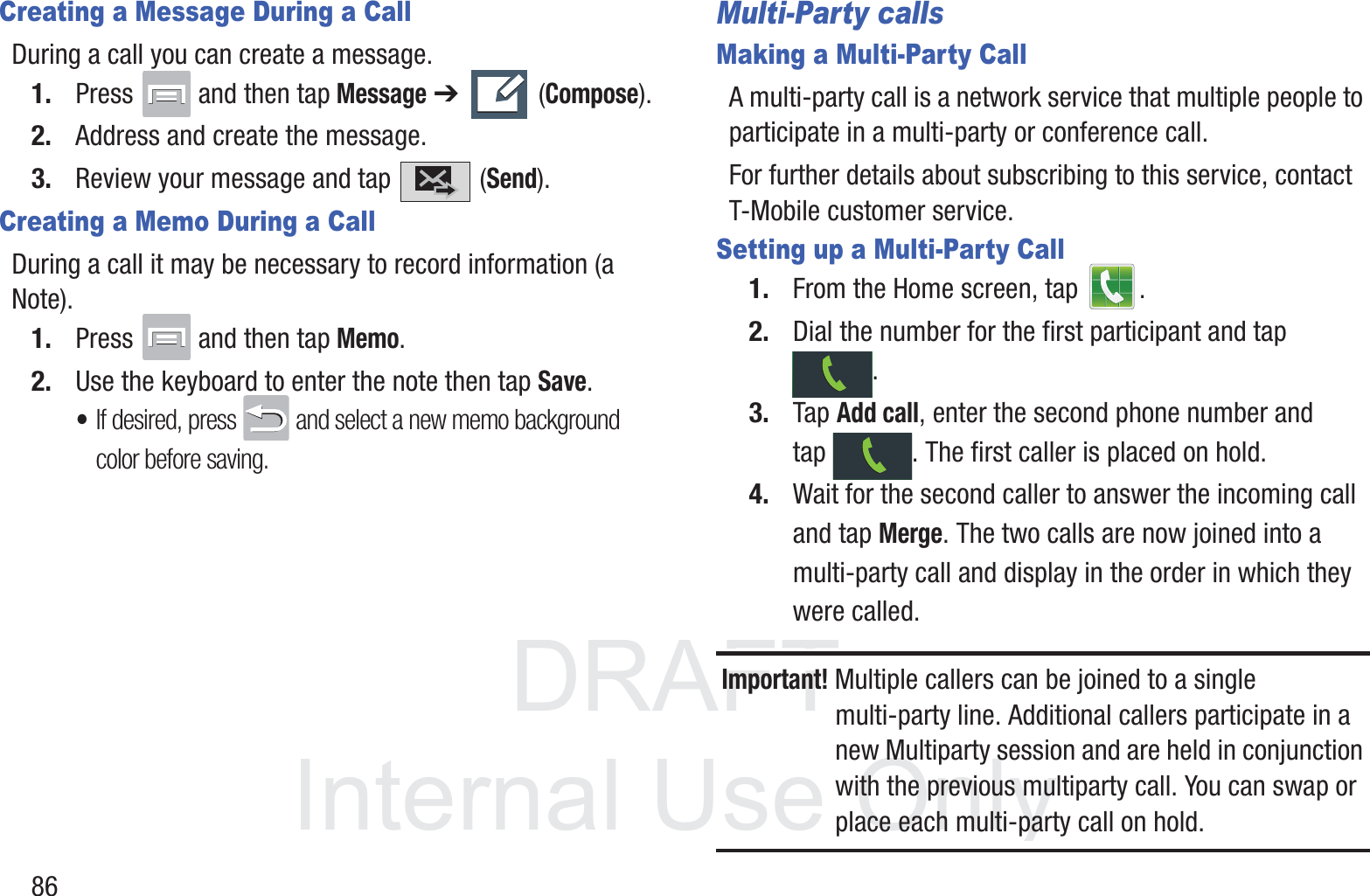 DRAFT InternalUse Only86Creating a Message During a CallDuring a call you can create a message.1. Press   and then tap Message ➔   (Compose).2. Address and create the message.3. Review your message and tap   (Send).Creating a Memo During a CallDuring a call it may be necessary to record information (a Note).1. Press   and then tap Memo.2. Use the keyboard to enter the note then tap Save.•If desired, press   and select a new memo background color before saving.Multi-Party callsMaking a Multi-Party CallA multi-party call is a network service that multiple people to participate in a multi-party or conference call.For further details about subscribing to this service, contact T-Mobile customer service.Setting up a Multi-Party Call1. From the Home screen, tap  .2. Dial the number for the first participant and tap .3. Tap Add call, enter the second phone number and tap  . The first caller is placed on hold.4. Wait for the second caller to answer the incoming call and tap Merge. The two calls are now joined into a multi-party call and display in the order in which they were called.Important! Multiple callers can be joined to a single multi-party line. Additional callers participate in a new Multiparty session and are held in conjunction with the previous multiparty call. You can swap or place each multi-party call on hold.
