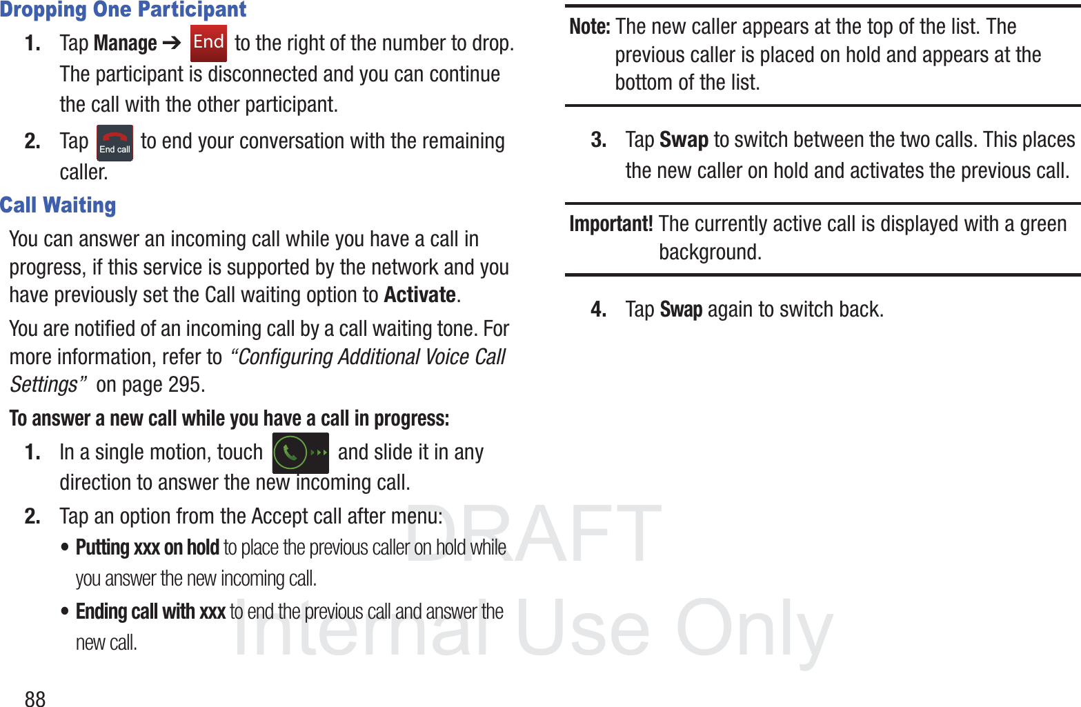 DRAFT InternalUse Only88Dropping One Participant1. Tap Manage ➔   to the right of the number to drop.The participant is disconnected and you can continue the call with the other participant.2. Tap   to end your conversation with the remaining caller.Call WaitingYou can answer an incoming call while you have a call in progress, if this service is supported by the network and you have previously set the Call waiting option to Activate.  You are notified of an incoming call by a call waiting tone. For more information, refer to “Configuring Additional Voice Call Settings”  on page 295.To answer a new call while you have a call in progress:1. In a single motion, touch   and slide it in any direction to answer the new incoming call. 2. Tap an option from the Accept call after menu:• Putting xxx on hold to place the previous caller on hold while you answer the new incoming call.• Ending call with xxx to end the previous call and answer the new call.Note: The new caller appears at the top of the list. The previous caller is placed on hold and appears at the bottom of the list.3. Tap Swap to switch between the two calls. This places the new caller on hold and activates the previous call. Important! The currently active call is displayed with a green background.4. Tap Swap again to switch back.EndEnd call