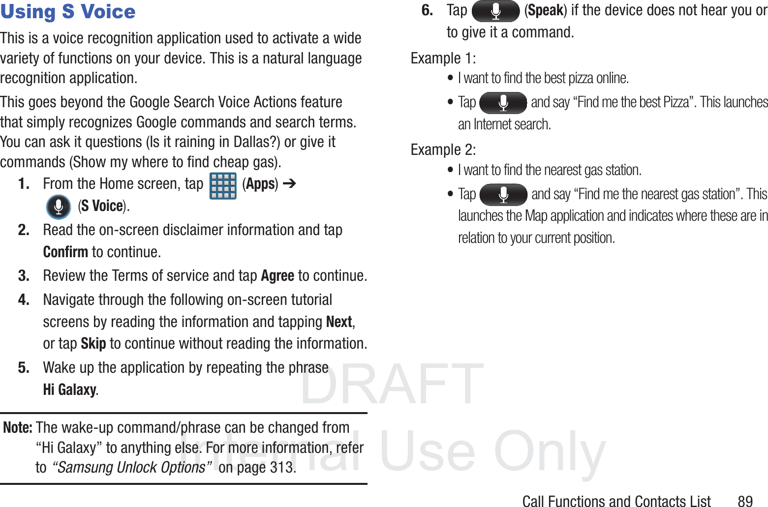 DRAFT InternalUse OnlyCall Functions and Contacts List       89Using S VoiceThis is a voice recognition application used to activate a wide variety of functions on your device. This is a natural language recognition application. This goes beyond the Google Search Voice Actions feature that simply recognizes Google commands and search terms. You can ask it questions (Is it raining in Dallas?) or give it commands (Show my where to find cheap gas).1. From the Home screen, tap   (Apps) ➔  (S Voice).2. Read the on-screen disclaimer information and tap Confirm to continue.3. Review the Terms of service and tap Agree to continue.4. Navigate through the following on-screen tutorial screens by reading the information and tapping Next, or tap Skip to continue without reading the information.5. Wake up the application by repeating the phrase Hi Galaxy.Note: The wake-up command/phrase can be changed from “Hi Galaxy” to anything else. For more information, refer to “Samsung Unlock Options”  on page 313.6. Tap  (Speak) if the device does not hear you or to give it a command.Example 1:•I want to find the best pizza online.•Tap   and say “Find me the best Pizza”. This launches an Internet search.Example 2:•I want to find the nearest gas station.•Tap   and say “Find me the nearest gas station”. This launches the Map application and indicates where these are in relation to your current position.