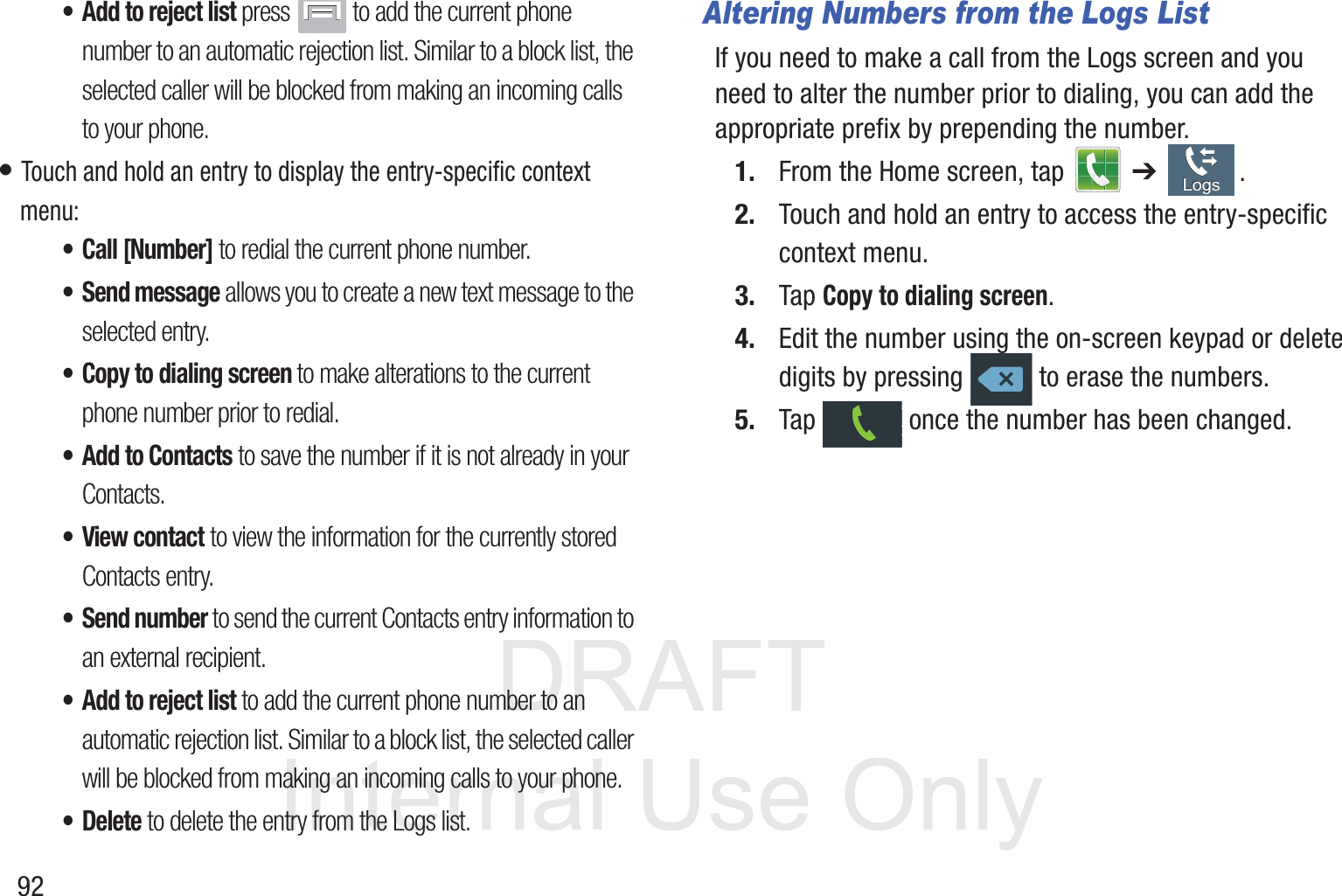 DRAFT InternalUse Only92• Add to reject list press   to add the current phone number to an automatic rejection list. Similar to a block list, the selected caller will be blocked from making an incoming calls to your phone.• Touch and hold an entry to display the entry-specific context menu:• Call [Number] to redial the current phone number. • Send message allows you to create a new text message to the selected entry.• Copy to dialing screen to make alterations to the current phone number prior to redial. • Add to Contacts to save the number if it is not already in your Contacts.• View contact to view the information for the currently stored Contacts entry.• Send number to send the current Contacts entry information to an external recipient.• Add to reject list to add the current phone number to an automatic rejection list. Similar to a block list, the selected caller will be blocked from making an incoming calls to your phone.•Delete to delete the entry from the Logs list.Altering Numbers from the Logs ListIf you need to make a call from the Logs screen and you need to alter the number prior to dialing, you can add the appropriate prefix by prepending the number.1. From the Home screen, tap   ➔ .2. Touch and hold an entry to access the entry-specific context menu.3. Tap Copy to dialing screen.4. Edit the number using the on-screen keypad or delete digits by pressing   to erase the numbers.5. Tap   once the number has been changed.LogsLogs