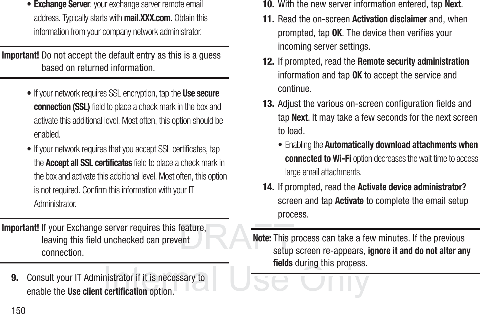 DRAFT InternalUse Only150&bull; Exchange Server: your exchange server remote email address. Typically starts with mail.XXX.com. Obtain this information from your company network administrator. Important! Do not accept the default entry as this is a guess based on returned information.&bull;If your network requires SSL encryption, tap the Use secure connection (SSL) field to place a check mark in the box and activate this additional level. Most often, this option should be enabled.&bull;If your network requires that you accept SSL certificates, tap the Accept all SSL certificates field to place a check mark in the box and activate this additional level. Most often, this option is not required. Confirm this information with your IT Administrator.Important! If your Exchange server requires this feature, leaving this field unchecked can prevent connection.9. Consult your IT Administrator if it is necessary to enable the Use client certification option.10. With the new server information entered, tap Next.11. Read the on-screen Activation disclaimer and, when prompted, tap OK. The device then verifies your incoming server settings.12. If prompted, read the Remote security administration information and tap OK to accept the service and continue.13. Adjust the various on-screen configuration fields and tap Next. It may take a few seconds for the next screen to load.&bull;Enabling the Automatically download attachments when connected to Wi-Fi option decreases the wait time to access large email attachments.14. If prompted, read the Activate device administrator? screen and tap Activate to complete the email setup process.Note: This process can take a few minutes. If the previous setup screen re-appears, ignore it and do not alter any fields during this process.
