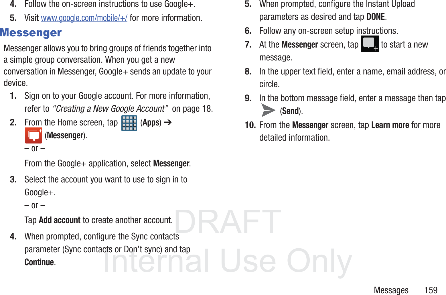 DRAFT InternalUse OnlyMessages       1594. Follow the on-screen instructions to use Google+.5. Visit www.google.com/mobile/+/ for more information.MessengerMessenger allows you to bring groups of friends together into a simple group conversation. When you get a new conversation in Messenger, Google+ sends an update to your device.1. Sign on to your Google account. For more information, refer to &ldquo;Creating a New Google Account&rdquo;  on page 18.2. From the Home screen, tap   (Apps) ➔  (Messenger).&ndash; or &ndash;From the Google+ application, select Messenger.3. Select the account you want to use to sign in to Google+.&ndash; or &ndash;Tap Add account to create another account.4. When prompted, configure the Sync contacts parameter (Sync contacts or Don&rsquo;t sync) and tap Continue.5. When prompted, configure the Instant Upload parameters as desired and tap DONE.6. Follow any on-screen setup instructions.7. At the Messenger screen, tap   to start a new message.8. In the upper text field, enter a name, email address, or circle.9. In the bottom message field, enter a message then tap  (Send).10. From the Messenger screen, tap Learn more for more detailed information.