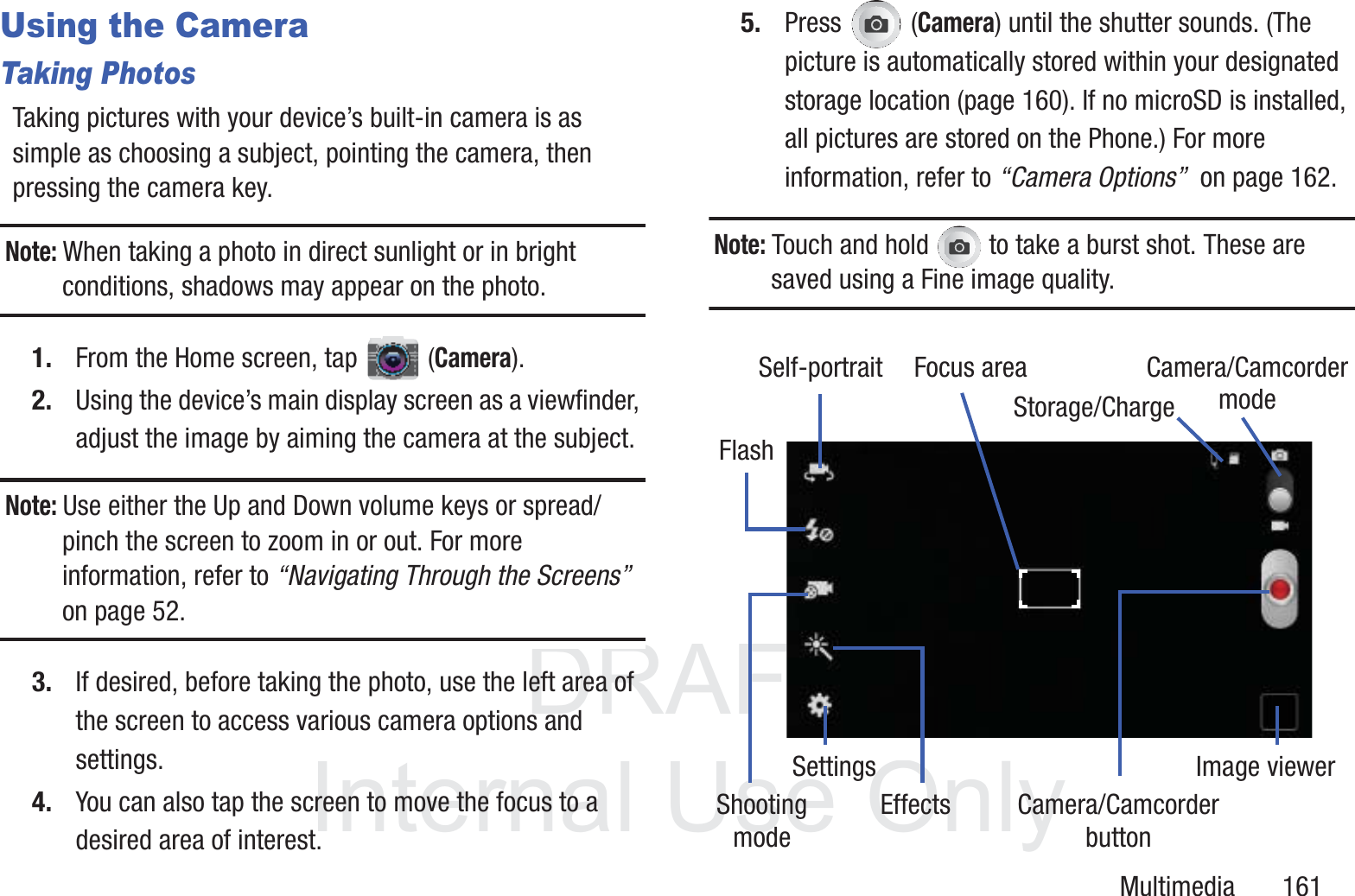 DRAFT InternalUse OnlyMultimedia       161Using the CameraTaking PhotosTaking pictures with your device&rsquo;s built-in camera is as simple as choosing a subject, pointing the camera, then pressing the camera key.Note: When taking a photo in direct sunlight or in bright conditions, shadows may appear on the photo.1. From the Home screen, tap  (Camera).2. Using the device&rsquo;s main display screen as a viewfinder, adjust the image by aiming the camera at the subject.Note: Use either the Up and Down volume keys or spread/pinch the screen to zoom in or out. For more information, refer to &ldquo;Navigating Through the Screens&rdquo;  on page 52.3. If desired, before taking the photo, use the left area of the screen to access various camera options and settings.4. You can also tap the screen to move the focus to a desired area of interest.5. Press  (Camera) until the shutter sounds. (The picture is automatically stored within your designated storage location (page 160). If no microSD is installed, all pictures are stored on the Phone.) For more information, refer to &ldquo;Camera Options&rdquo;  on page 162.Note: Touch and hold   to take a burst shot. These are saved using a Fine image quality.Focus areaSelf-portraitFlashShootingmodeSettingsEffects Camera/CamcorderImage viewerbuttonCamera/CamcordermodeStorage/Charge
