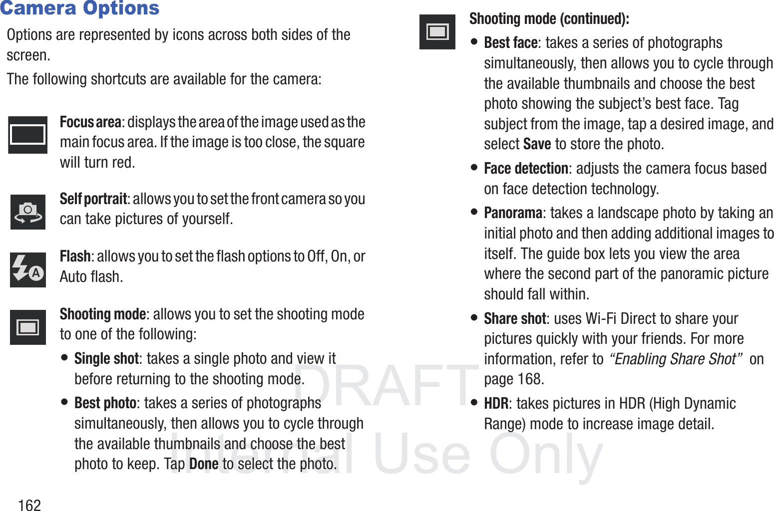 DRAFT InternalUse Only162Camera OptionsOptions are represented by icons across both sides of the screen. The following shortcuts are available for the camera:Focus area: displays the area of the image used as the main focus area. If the image is too close, the square will turn red.Self portrait: allows you to set the front camera so you can take pictures of yourself.Flash: allows you to set the flash options to Off, On, or Auto flash.Shooting mode: allows you to set the shooting mode to one of the following:&bull; Single shot: takes a single photo and view it before returning to the shooting mode.&bull; Best photo: takes a series of photographs simultaneously, then allows you to cycle through the available thumbnails and choose the best photo to keep. Tap Done to select the photo.Shooting mode (continued):&bull; Best face: takes a series of photographs simultaneously, then allows you to cycle through the available thumbnails and choose the best photo showing the subject&rsquo;s best face. Tag subject from the image, tap a desired image, and select Save to store the photo.&bull; Face detection: adjusts the camera focus based on face detection technology.&bull; Panorama: takes a landscape photo by taking an initial photo and then adding additional images to itself. The guide box lets you view the area where the second part of the panoramic picture should fall within.&bull; Share shot: uses Wi-Fi Direct to share your pictures quickly with your friends. For more information, refer to &ldquo;Enabling Share Shot&rdquo;  on page 168.&bull; HDR: takes pictures in HDR (High Dynamic Range) mode to increase image detail.