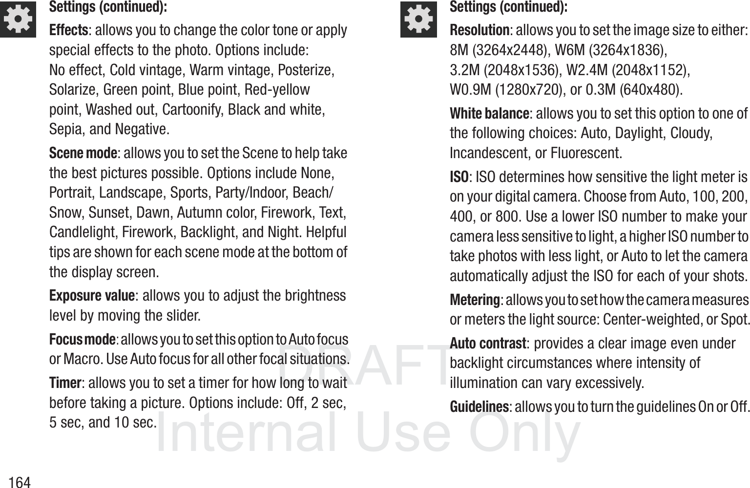 DRAFT InternalUse Only164Settings (continued):Effects: allows you to change the color tone or apply special effects to the photo. Options include: No effect, Cold vintage, Warm vintage, Posterize, Solarize, Green point, Blue point, Red-yellow point, Washed out, Cartoonify, Black and white, Sepia, and Negative.Scene mode: allows you to set the Scene to help take the best pictures possible. Options include None, Portrait, Landscape, Sports, Party/Indoor, Beach/Snow, Sunset, Dawn, Autumn color, Firework, Text, Candlelight, Firework, Backlight, and Night. Helpful tips are shown for each scene mode at the bottom of the display screen.Exposure value: allows you to adjust the brightness level by moving the slider.Focus mode: allows you to set this option to Auto focus or Macro. Use Auto focus for all other focal situations.Timer: allows you to set a timer for how long to wait before taking a picture. Options include: Off, 2 sec, 5 sec, and 10 sec.Settings (continued):Resolution: allows you to set the image size to either: 8M (3264x2448), W6M (3264x1836), 3.2M (2048x1536), W2.4M (2048x1152), W0.9M (1280x720), or 0.3M (640x480).White balance: allows you to set this option to one of the following choices: Auto, Daylight, Cloudy, Incandescent, or Fluorescent.ISO: ISO determines how sensitive the light meter is on your digital camera. Choose from Auto, 100, 200, 400, or 800. Use a lower ISO number to make your camera less sensitive to light, a higher ISO number to take photos with less light, or Auto to let the camera automatically adjust the ISO for each of your shots.Metering: allows you to set how the camera measures or meters the light source: Center-weighted, or Spot.Auto contrast: provides a clear image even under backlight circumstances where intensity of illumination can vary excessively.Guidelines: allows you to turn the guidelines On or Off.