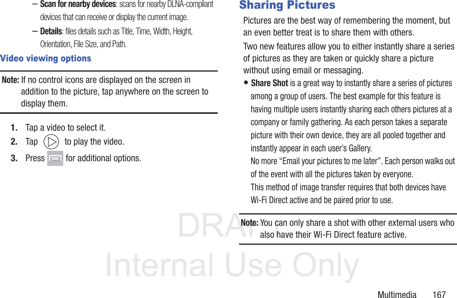 DRAFT InternalUse OnlyMultimedia       167&ndash;Scan for nearby devices: scans for nearby DLNA-compliant devices that can receive or display the current image.&ndash;Details: files details such as Title, Time, Width, Height, Orientation, File Size, and Path.Video viewing optionsNote: If no control icons are displayed on the screen in addition to the picture, tap anywhere on the screen to display them.1. Tap a video to select it. 2. Tap   to play the video.3. Press   for additional options.Sharing PicturesPictures are the best way of remembering the moment, but an even better treat is to share them with others.Two new features allow you to either instantly share a series of pictures as they are taken or quickly share a picture without using email or messaging.&bull; Share Shot is a great way to instantly share a series of pictures among a group of users. The best example for this feature is having multiple users instantly sharing each others pictures at a company or family gathering. As each person takes a separate picture with their own device, they are all pooled together and instantly appear in each user&rsquo;s Gallery. No more &ldquo;Email your pictures to me later&rdquo;. Each person walks out of the event with all the pictures taken by everyone. This method of image transfer requires that both devices have Wi-Fi Direct active and be paired prior to use.Note: You can only share a shot with other external users who also have their Wi-Fi Direct feature active.