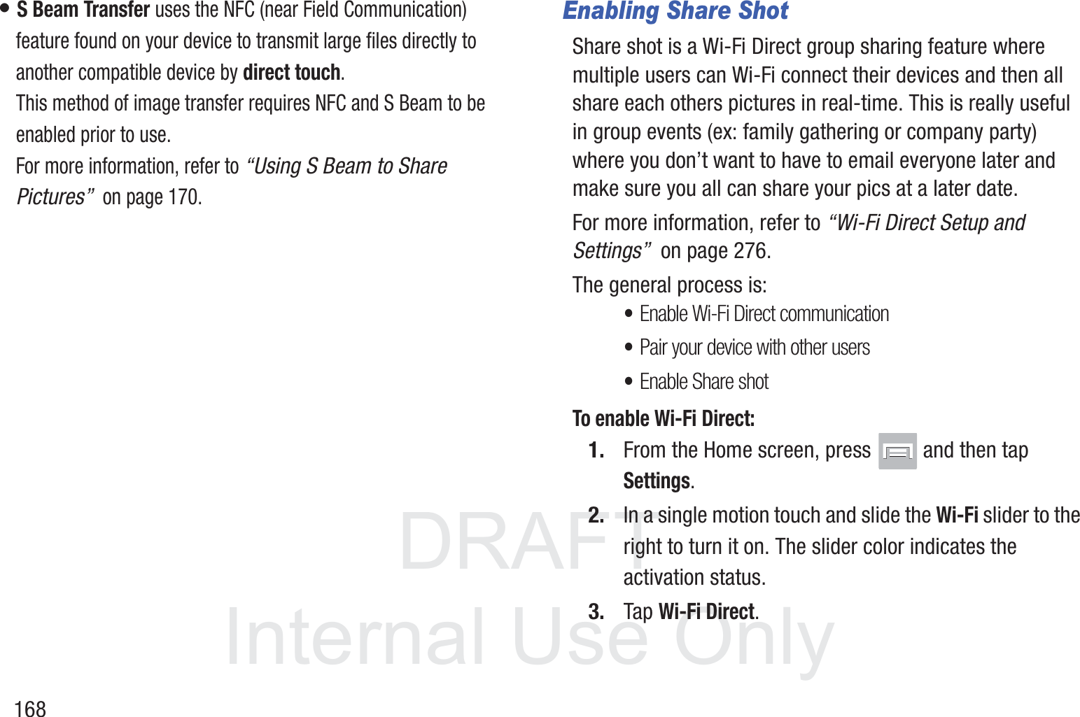DRAFT InternalUse Only168&bull; S Beam Transfer uses the NFC (near Field Communication) feature found on your device to transmit large files directly to another compatible device by direct touch. This method of image transfer requires NFC and S Beam to be enabled prior to use.For more information, refer to &ldquo;Using S Beam to Share Pictures&rdquo;  on page 170.Enabling Share ShotShare shot is a Wi-Fi Direct group sharing feature where multiple users can Wi-Fi connect their devices and then all share each others pictures in real-time. This is really useful in group events (ex: family gathering or company party) where you don&rsquo;t want to have to email everyone later and make sure you all can share your pics at a later date. For more information, refer to &ldquo;Wi-Fi Direct Setup and Settings&rdquo;  on page 276.The general process is:&bull;Enable Wi-Fi Direct communication&bull;Pair your device with other users&bull;Enable Share shotTo enable Wi-Fi Direct:1. From the Home screen, press   and then tap Settings.2. In a single motion touch and slide the Wi-Fi slider to the right to turn it on. The slider color indicates the activation status.3. Tap Wi-Fi Direct.