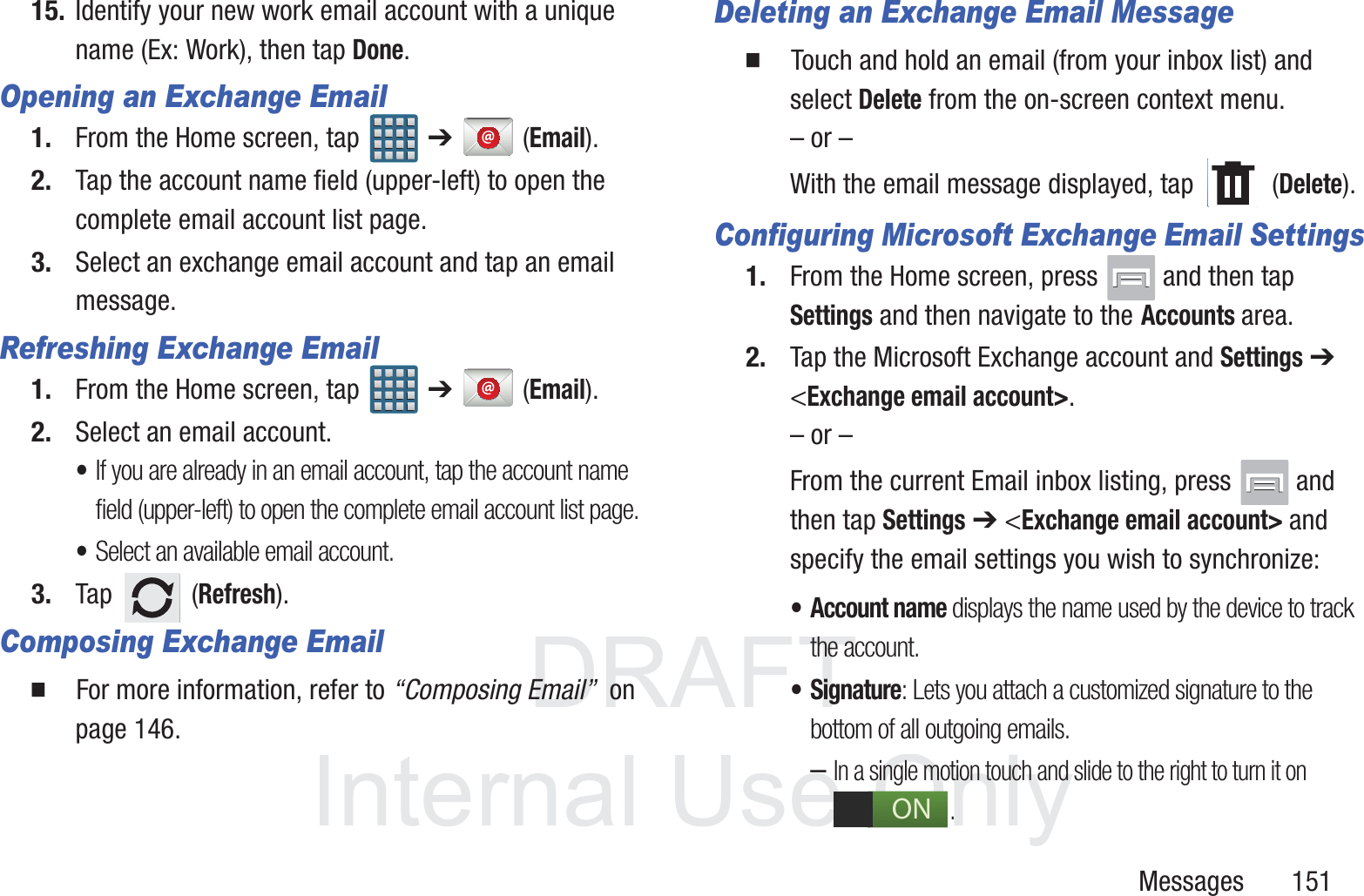 DRAFT InternalUse OnlyMessages       15115. Identify your new work email account with a unique name (Ex: Work), then tap Done.Opening an Exchange Email1. From the Home screen, tap   ➔  (Email).2. Tap the account name field (upper-left) to open the complete email account list page.   3. Select an exchange email account and tap an email message.Refreshing Exchange Email1. From the Home screen, tap   ➔  (Email).2. Select an email account.&bull;If you are already in an email account, tap the account name field (upper-left) to open the complete email account list page.&bull;Select an available email account.3. Tap  (Refresh).Composing Exchange Email  For more information, refer to &ldquo;Composing Email&rdquo;  on page 146.Deleting an Exchange Email Message  Touch and hold an email (from your inbox list) and select Delete from the on-screen context menu.&ndash; or &ndash;With the email message displayed, tap   (Delete).Configuring Microsoft Exchange Email Settings1. From the Home screen, press   and then tap Settings and then navigate to the Accounts area.2. Tap the Microsoft Exchange account and Settings ➔ <Exchange email account>.&ndash; or &ndash;From the current Email inbox listing, press   and then tap Settings ➔ <Exchange email account> and specify the email settings you wish to synchronize:&bull; Account name displays the name used by the device to track the account. &bull;Signature: Lets you attach a customized signature to the bottom of all outgoing emails. &ndash;In a single motion touch and slide to the right to turn it on . ON