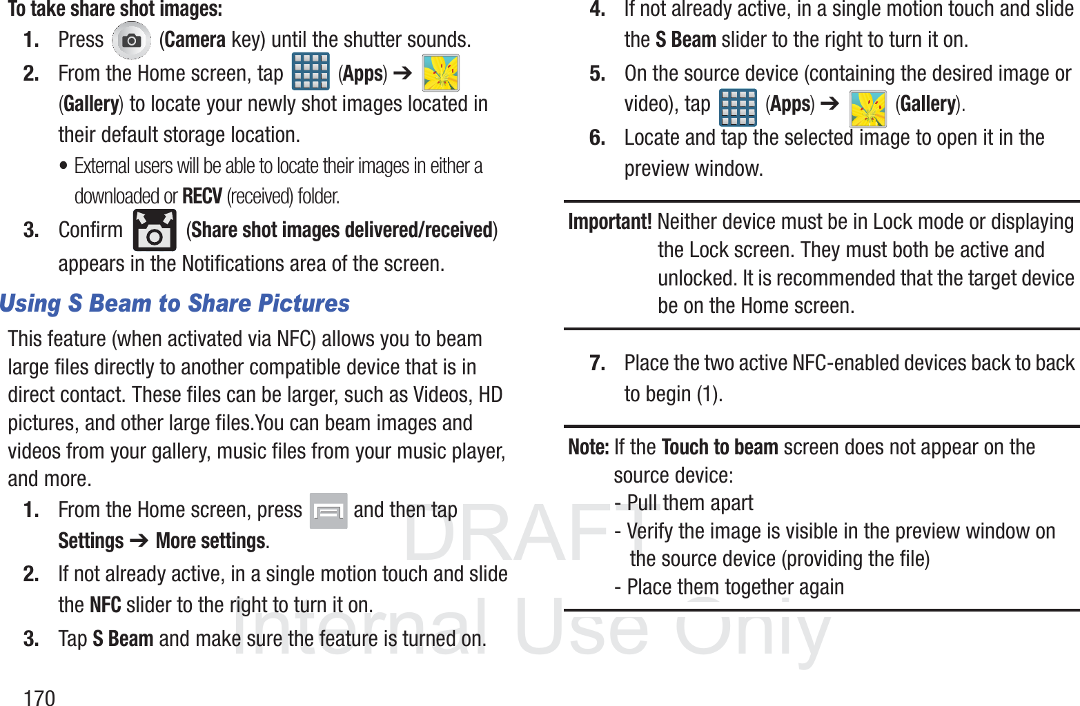 DRAFT InternalUse Only170To take share shot images:1. Press  (Camera key) until the shutter sounds. 2. From the Home screen, tap   (Apps) ➔   (Gallery) to locate your newly shot images located in their default storage location.&bull;External users will be able to locate their images in either a downloaded or RECV (received) folder.3. Confirm  (Share shot images delivered/received) appears in the Notifications area of the screen.Using S Beam to Share PicturesThis feature (when activated via NFC) allows you to beam large files directly to another compatible device that is in direct contact. These files can be larger, such as Videos, HD pictures, and other large files.You can beam images and videos from your gallery, music files from your music player, and more.1. From the Home screen, press   and then tap Settings ➔ More settings.2. If not already active, in a single motion touch and slide the NFC slider to the right to turn it on. 3. Tap S Beam and make sure the feature is turned on. 4. If not already active, in a single motion touch and slide the S Beam slider to the right to turn it on. 5. On the source device (containing the desired image or video), tap   (Apps) ➔   (Gallery).6. Locate and tap the selected image to open it in the preview window.Important! Neither device must be in Lock mode or displaying the Lock screen. They must both be active and unlocked. It is recommended that the target device be on the Home screen.7. Place the two active NFC-enabled devices back to back to begin (1).Note: If the Touch to beam screen does not appear on the source device:- Pull them apart- Verify the image is visible in the preview window on    the source device (providing the file)- Place them together again