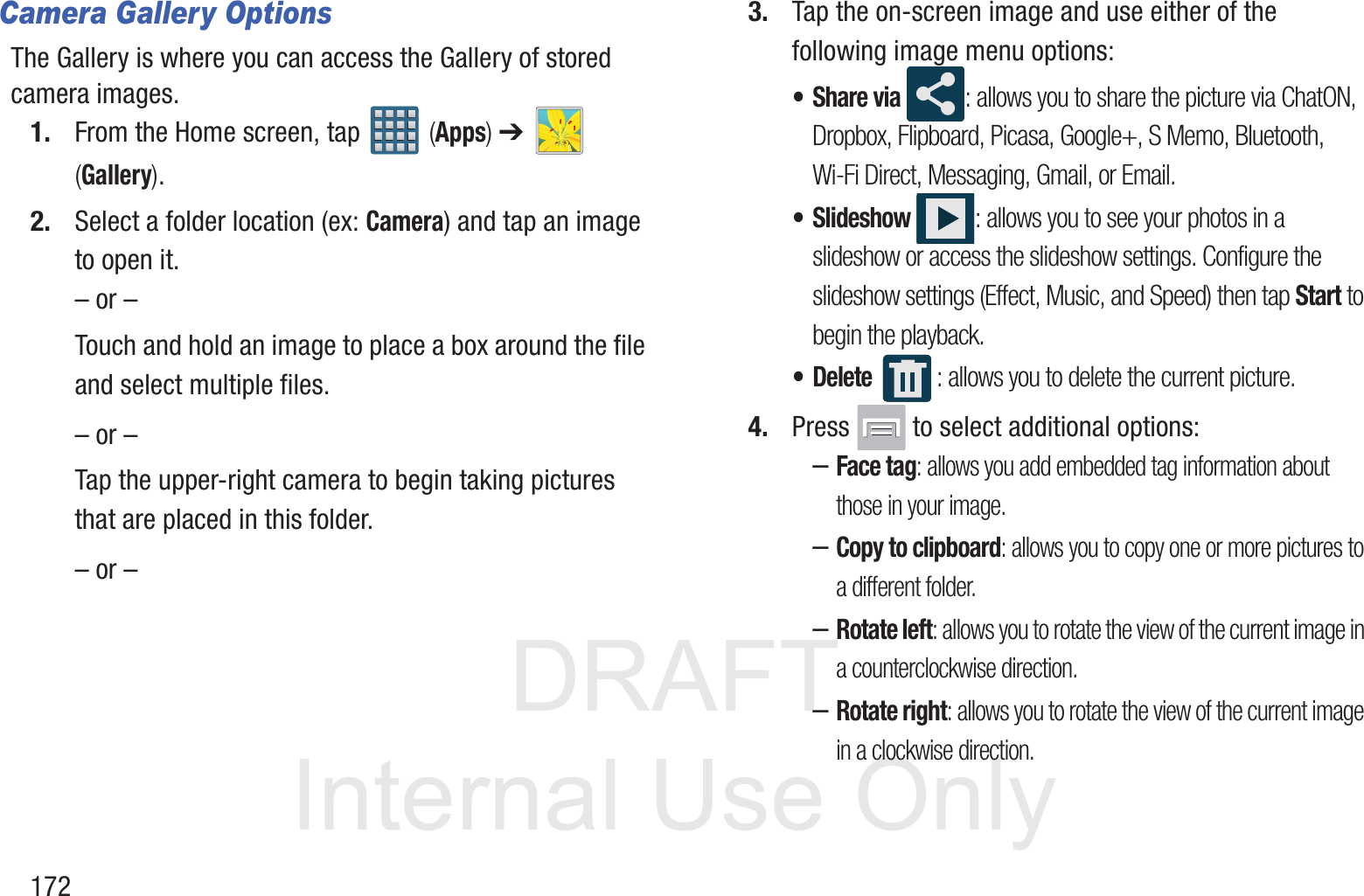DRAFT InternalUse Only172Camera Gallery OptionsThe Gallery is where you can access the Gallery of stored camera images.1. From the Home screen, tap   (Apps) ➔   (Gallery).2. Select a folder location (ex: Camera) and tap an image to open it.&ndash; or &ndash;Touch and hold an image to place a box around the file and select multiple files.&ndash; or &ndash;Tap the upper-right camera to begin taking pictures that are placed in this folder.&ndash; or &ndash;3. Tap the on-screen image and use either of the following image menu options:&bull;Share via : allows you to share the picture via ChatON, Dropbox, Flipboard, Picasa, Google+, S Memo, Bluetooth, Wi-Fi Direct, Messaging, Gmail, or Email.&bull; Slideshow : allows you to see your photos in a slideshow or access the slideshow settings. Configure the slideshow settings (Effect, Music, and Speed) then tap Start to begin the playback.&bull; Delete : allows you to delete the current picture.4. Press   to select additional options:&ndash;Face tag: allows you add embedded tag information about those in your image.&ndash;Copy to clipboard: allows you to copy one or more pictures to a different folder.&ndash;Rotate left: allows you to rotate the view of the current image in a counterclockwise direction.&ndash;Rotate right: allows you to rotate the view of the current image in a clockwise direction.