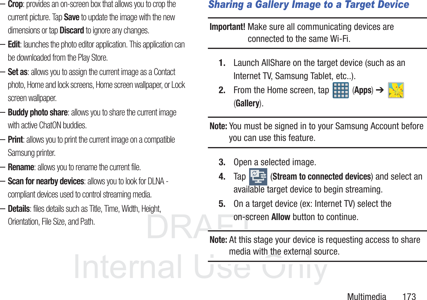 DRAFT InternalUse OnlyMultimedia       173&ndash;Crop: provides an on-screen box that allows you to crop the current picture. Tap Save to update the image with the new dimensions or tap Discard to ignore any changes.&ndash;Edit: launches the photo editor application. This application can be downloaded from the Play Store. &ndash;Set as: allows you to assign the current image as a Contact photo, Home and lock screens, Home screen wallpaper, or Lock screen wallpaper.&ndash;Buddy photo share: allows you to share the current image with active ChatON buddies.&ndash;Print: allows you to print the current image on a compatible Samsung printer.&ndash;Rename: allows you to rename the current file.&ndash;Scan for nearby devices: allows you to look for DLNA -compliant devices used to control streaming media. &ndash;Details: files details such as Title, Time, Width, Height, Orientation, File Size, and Path.Sharing a Gallery Image to a Target DeviceImportant! Make sure all communicating devices are connected to the same Wi-Fi.1. Launch AllShare on the target device (such as an Internet TV, Samsung Tablet, etc..).2. From the Home screen, tap   (Apps) ➔   (Gallery).Note: You must be signed in to your Samsung Account before you can use this feature.3. Open a selected image.4. Tap  (Stream to connected devices) and select an available target device to begin streaming.5. On a target device (ex: Internet TV) select the on-screen Allow button to continue.Note: At this stage your device is requesting access to share media with the external source.