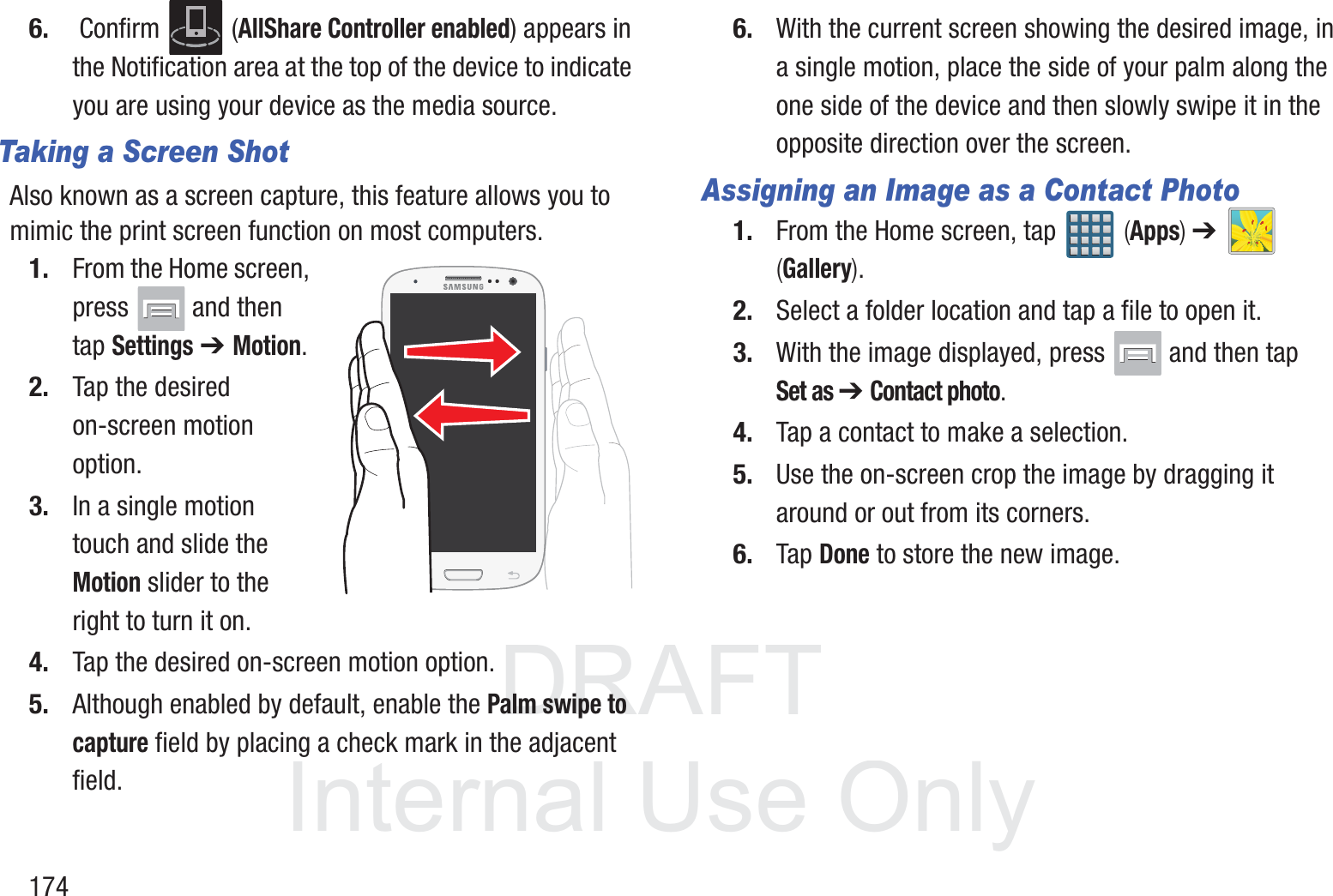 DRAFT InternalUse Only1746.  Confirm   (AllShare Controller enabled) appears in the Notification area at the top of the device to indicate you are using your device as the media source.Taking a Screen ShotAlso known as a screen capture, this feature allows you to mimic the print screen function on most computers.1. From the Home screen, press   and then tap Settings ➔ Motion.2. Tap the desired on-screen motion option.3. In a single motion touch and slide the Motion slider to the right to turn it on.4. Tap the desired on-screen motion option.5. Although enabled by default, enable the Palm swipe to capture field by placing a check mark in the adjacent field.6. With the current screen showing the desired image, in a single motion, place the side of your palm along the one side of the device and then slowly swipe it in the opposite direction over the screen.Assigning an Image as a Contact Photo1. From the Home screen, tap   (Apps) ➔   (Gallery).2. Select a folder location and tap a file to open it.3. With the image displayed, press   and then tap Set as ➔ Contact photo. 4. Tap a contact to make a selection.5. Use the on-screen crop the image by dragging it around or out from its corners.6. Tap Done to store the new image.