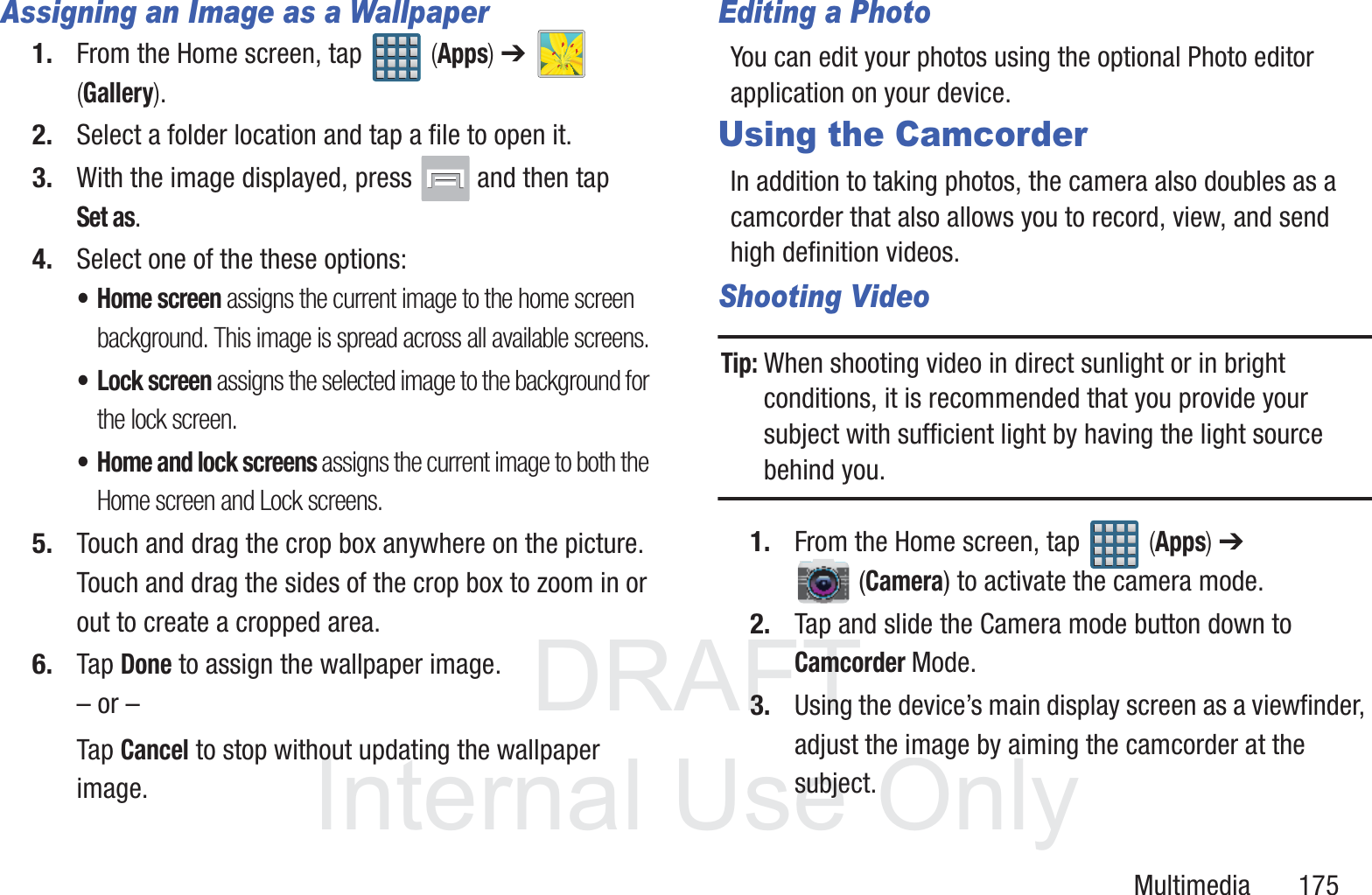 DRAFT InternalUse OnlyMultimedia       175Assigning an Image as a Wallpaper1. From the Home screen, tap   (Apps) ➔   (Gallery).2. Select a folder location and tap a file to open it.3. With the image displayed, press   and then tap Set as.4. Select one of the these options:&bull;Home screen assigns the current image to the home screen background. This image is spread across all available screens.&bull; Lock screen assigns the selected image to the background for the lock screen.&bull; Home and lock screens assigns the current image to both the Home screen and Lock screens.5. Touch and drag the crop box anywhere on the picture. Touch and drag the sides of the crop box to zoom in or out to create a cropped area.6. Tap Done to assign the wallpaper image. &ndash; or &ndash;Tap Cancel to stop without updating the wallpaper image.Editing a PhotoYou can edit your photos using the optional Photo editor application on your device. Using the CamcorderIn addition to taking photos, the camera also doubles as a camcorder that also allows you to record, view, and send high definition videos.Shooting VideoTip: When shooting video in direct sunlight or in bright conditions, it is recommended that you provide your subject with sufficient light by having the light source behind you.1. From the Home screen, tap   (Apps) ➔  (Camera) to activate the camera mode.2. Tap and slide the Camera mode button down to Camcorder Mode.3. Using the device&rsquo;s main display screen as a viewfinder, adjust the image by aiming the camcorder at the subject.