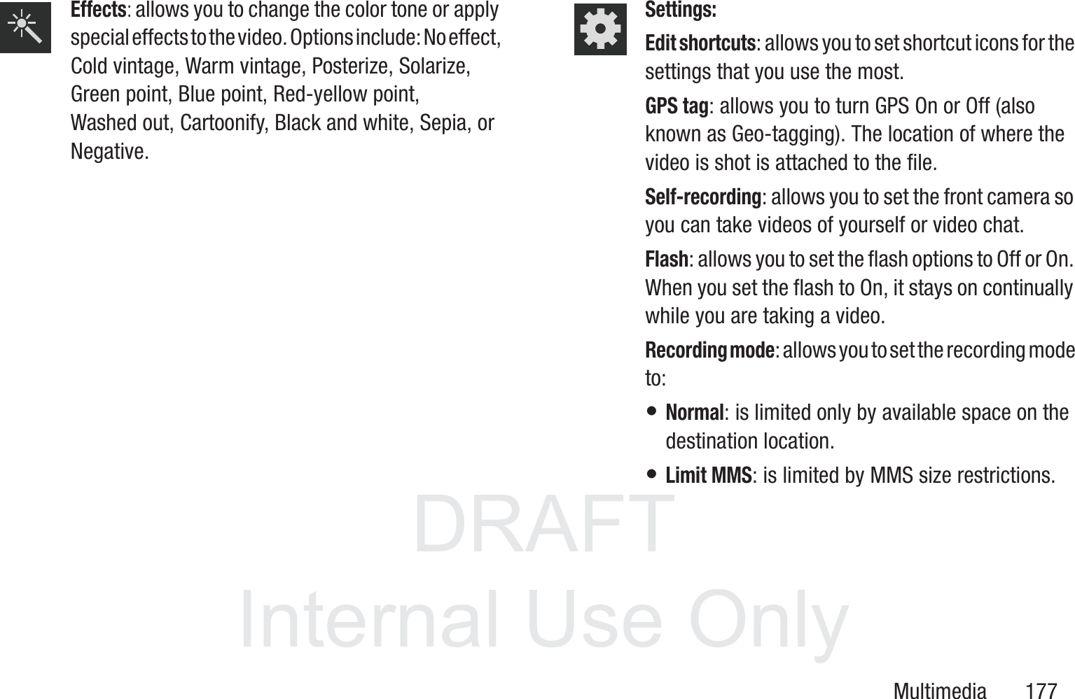 DRAFT InternalUse OnlyMultimedia       177Effects: allows you to change the color tone or apply special effects to the video. Options include: No effect, Cold vintage, Warm vintage, Posterize, Solarize, Green point, Blue point, Red-yellow point, Washed out, Cartoonify, Black and white, Sepia, or Negative. Settings:Edit shortcuts: allows you to set shortcut icons for the settings that you use the most.GPS tag: allows you to turn GPS On or Off (also known as Geo-tagging). The location of where the video is shot is attached to the file. Self-recording: allows you to set the front camera so you can take videos of yourself or video chat.Flash: allows you to set the flash options to Off or On. When you set the flash to On, it stays on continually while you are taking a video.Recording mode: allows you to set the recording mode to:&bull; Normal: is limited only by available space on the destination location.&bull; Limit MMS: is limited by MMS size restrictions.
